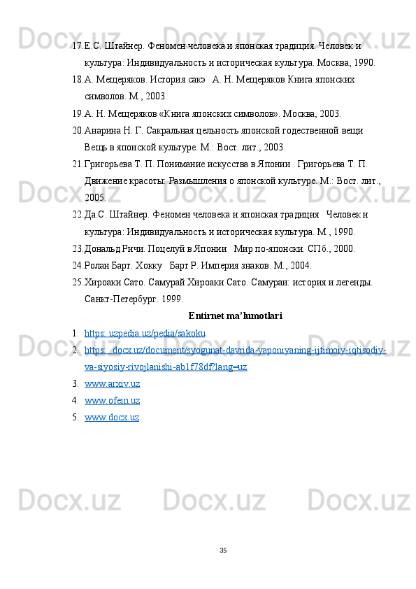 17. Е.С. Штайнер. Феномен человека и японская традиция. Человек и 
культура: Индивидуальность и историческая культура.  Москва, 1990.
18. А. Мещеряков. История сакэ   А. Н. Мещеряков Книга японских 
символов. М., 2003 .
19. А. Н. Мещеряков «Книга японских символов». Москва, 2003.
20. Анарина Н. Г. Сакральная цельность японской годественной вещи   
Вещь в японской культуре. М.: Вост. лит., 2003 .
21. Григорьева Т. П. Понимание искусства в Японии   Григорьева Т. П. 
Движение красоты: Размышления о японской культуре. М.: Вост. лит., 
2005 .
22. Да.С. Штайнер. Феномен человека и японская традиция   Человек и 
культура: Индивидуальность и историческая культура. М., 1990 .
23. Дональд Ричи. Поцелуй в Японии   Мир по-японски. СПб., 2000 .
24. Ролан Барт. Хокку   Барт Р. Империя знаков. М., 2004 .
25. Хироаки Сато. Самурай   Хироаки Сато. Самураи: история и легенды. 
Санкт-Петербург. 1999 .
Entirnet ma’lumotlari
1. https: uzpedia.uz/pedia/sakoku     
2. https:   docx.uz/document/syogunat-davrida-yaponiyaning-ijtimoiy-iqtisodiy-   
va-siyosiy-rivojlanishi-ab1f78df?lang=uz  
3. www.arxiv.uz   
4. www.ofein.uz     
5. www.docx.uz     
35 