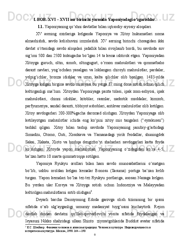 I. BOB. XVI – XVII asr birinchi yarmida Yaponiyadagi o zgarishlar.ʻ
I.1.  Yaponiyaning qo shni davlatlar bilan iqtisodiy-siyosiy aloqalari.	
ʻ
XV   asrning   oxirlariga   kelganda   Yaponiya   va   Xitoy   hukumatlari   noma
almashishdi,   savdo   kelishuvini   imzolashdi.   XV   asrning   birinchi   choragidan   ikki
davlat   o rtasidagi   savdo   aloqalari   jadallik   bilan   rivojlanib   bordi,   bu   savdoda   suv	
ʻ
sig imi 500 dan 2500 kokugacha bo lgan 14 ta kema ishtirok etgan. Yaponiyadan	
ʻ ʻ
Xitoyga   guruch,   oltin,   simob,   oltingugurt,   o rmon   mahsulotlari   va   qimmatbaho	
ʻ
daraxt   navlari,   yog ochdan   yasalgan   va   loklangan   chiroyli   mahsulotlar,   pardalar,	
ʻ
yelpig ichlar,   bronza   idishlar   va   uzun,   kalta   qilichlar   olib   borilgan.   1483-yilda	
ʻ
Xitoyga kelgan birgina savdo missiyasi bu yerga 37 ming dona sotish uchun qilich
keltirganligi   ma’lum.   Xitoydan   Yaponiyaga   paxta   tolasi,   ipak   xom-ashyosi,   ipak
mahsulotlari,   chinni   idishlar,   kitoblar,   rasmlar,   narkotik   moddalar,   kimxob,
parfyumeriya, sandal daraxti, tibbiyot asboblari, antikvar mahsulotlar olib ketilgan.
Xitoy savdogarlari  200-300%gacha daromad olishgan. Xitoydan Yaponiyaga olib
ketilayotgan   mahsulotlar   ichida   eng   ko pini   xitoy   mis   tangalari   (“eyrakusen”)	
ʻ
tashkil   qilgan.   Xitoy   bilan   tashqi   savdoda   Yaponiyaning   janubiy-g arbidagi	
ʻ
Simadzu,   Otomo,   Outi,   Xosokava   va   Yamanadagi   yirik   feodallar,   shuningdek
Sakai,   Xakata,   Xioto   va   boshqa   dengizbo yi   shaharlari   savdogarlari   katta   foyda	
ʻ
ko rishgan.   Xitoyda   yapon   mahsulotlari   Yaponiyaning   o zidagidan   ko ra   4-5,	
ʻ ʻ ʻ
ba’zan hatto 10 marta qimmatroqqa sotilgan.                        
  Yaponiya   Ryukyu   orollari   bilan   ham   savdo   munosabatlarini   o rnatgan	
ʻ
bo lib,   ushbu   oroldan   kelgan   kemalar   Bonosu   (Sasuma)   portiga   ba’zan   kelib	
ʻ
turgan.   Yapon   kemalari   bo lsa   tez-tez   Ryukyu   portlariga,   asosan   Naxaga   kelgan.	
ʻ
Bu   yerdan   ular   Koreya   va   Xitoyga   sotish   uchun   Indoneziya   va   Malayyadan
keltirilgan mahsulotlarni sotib olishgan 2
.
Deyarli   barcha   Daimyoning   Edoda   garovga   olish   tizimining   bir   qismi
sifatida   o sib   ulg ayganligi   umumiy   madaniyat   tuyg usini   kuchaytirdi.   Rejim	
ʻ ʻ ʻ
dastlab   dindan   davlatni   qo llab-quvvatlovchi   vosita   sifatida   foydalangan   va	
ʻ
Ieyasuni   Nikko   shahridagi   ulkan   Shinto     ziyoratgohlarida   Buddist   avatar   sifatida
2
 Е.С. Штайнер. Феномен человека и японская традиция. Человек и культура: Индивидуальность и 
историческая культура. Москва, 1990.164—190
6 
