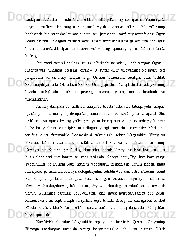 saqlagan.   Avlodlar   o tishi   bilan   e’tibor   1500-yillarning   oxirigacha   Yaponiyadaʻ
deyarli   ma’lum   bo lmagan   neo-konfutsiylik   tizimiga   o tdi.   1700-yillarning
ʻ ʻ
boshlarida bir qator davlat maslahatchilari, jumladan, konfutsiy mutafakkiri Ogyu
Soray davrida Tokugava zarur tamoyillarni tushunish va amalga oshirish qobiliyati
bilan   qonuniylashtirilgan   «samoviy   yo l»   ning   qonuniy   qo riqchilari   sifatida	
ʻ ʻ
ko rilgan. 	
ʻ
Jamiyatni   tartibli   saqlash   uchun.   «Birinchi   tashvish,   -   deb   yozgan   Ogyu,   -
insonparvar   hukumat   bo lishi   kerak.»   U   aytdi:   «Bir   viloyatning   xo jayini   o z	
ʻ ʻ ʻ
jangchilari   va   umumiy   aholini   unga   Osmon   tomonidan   berilgan   oila,   tashlab
ketolmaydigan oila deb bilishi kerak». Uning qo shimcha qilishicha, sub yektning	
ʻ ʼ
burchi   sodiqlikdir:   “o z   xo jayiniga   xizmat   qilish,   uni   tarbiyalash   va	
ʻ ʻ
tinchlantirish”. 
Amaliy darajada bu mafkura jamiyatni to rtta tushuvchi tabaqa yoki maqom	
ʻ
guruhiga   —   samuraylar,   dehqonlar,   hunarmandlar   va   savdogarlarga   ajratd.   Shu
tartibda   -   va   «jangchining   yo li»   jamiyatni   boshqarish   va   qat’iy   axloqiy   kodeks	
ʻ
bo yicha   yashash   ekanligini   ta’kidlagan   yangi   bushido     atamasini   ifodaladi:	
ʻ
xavfsizlik   va   farovonlik.   Ikkinchisini   ta’minlash   uchun   Nagasakini   Xitoy   va
Yevropa   bilan   savdo   markazi   sifatida   tashkil   etdi   va   ular   Tsusima   orolining
Daimyo     va   Satsuma   janubidagi   domenlari   orqali   Koreya   va   Ryu   kyu     orollari
bilan   aloqalarni   rivojlantirdilar.   mos   ravishda.   Koreya   ham,   Ryu   kyu   ham   yangi
syogunning   qo shilishi   kabi   muhim   voqealarni   nishonlash   uchun   Edoga   katta	
ʻ
missiyalar jo natishdi, Koreya delegatsiyalari odatda 400 dan ortiq a’zodan iborat	
ʻ
edi.   Vaqti-vaqti   bilan   Tokugava   kuch   ishlatgan,   xususan,   Ryu-kyu   orollari   va
shimoliy   Xokkaydoning   tub   aholisi,   Aynu   o rtasidagi   hamkorlikni   ta’minlash	
ʻ
uchun.   Bularning   barchasi   1600-yillarda   jonli   savdo   ayirboshlashiga   olib   keldi,
kumush va oltin oqib chiqdi  va ipaklar  oqib tushdi. Biroq, asr  oxiriga kelib, chet
elliklar xavfsizlikka ko proq e tibor qarata boshladilar. natijada savdo 1700 yildan	
ʻ ʼ
keyin qisqardi. 
Xavfsizlik   choralari   Nagasakida   eng   yaqqol   ko rindi.   Qisman   Osiyoning	
ʻ
Xitoyga   asoslangan   tartibida   o ziga   bo ysunmaslik   uchun   va   qisman   G arb	
ʻ ʻ ʻ
7 