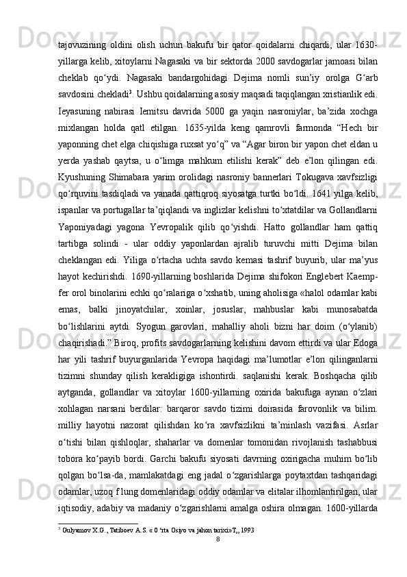 tajovuzining   oldini   olish   uchun   bakufu   bir   qator   qoidalarni   chiqardi,   ular   1630-
yillarga kelib, xitoylarni Nagasaki va bir sektorda 2000 savdogarlar jamoasi bilan
cheklab   qo ydi.   Nagasaki   bandargohidagi   Dejima   nomli   sun’iy   orolga   G arbʻ ʻ
savdosini chekladi 3
. Ushbu qoidalarning asosiy maqsadi taqiqlangan xristianlik edi.
Ieyasuning   nabirasi   Iemitsu   davrida   5000   ga   yaqin   nasroniylar,   ba’zida   xochga
mixlangan   holda   qatl   etilgan.   1635-yilda   keng   qamrovli   farmonda   “Hech   bir
yaponning chet elga chiqishiga ruxsat yo q” va “Agar biron bir yapon chet eldan u	
ʻ
yerda   yashab   qaytsa,   u   o limga   mahkum   etilishi   kerak”   deb   e’lon   qilingan   edi.	
ʻ
Kyushuning   Shimabara   yarim   orolidagi   nasroniy   bannerlari   Tokugava   xavfsizligi
qo rquvini tasdiqladi va yanada qattiqroq siyosatga turtki bo ldi. 1641 yilga kelib,	
ʻ ʻ
ispanlar va portugallar ta’qiqlandi va inglizlar kelishni to xtatdilar va Gollandlarni	
ʻ
Yaponiyadagi   yagona   Yevropalik   qilib   qo yishdi.   Hatto   gollandlar   ham   qattiq	
ʻ
tartibga   solindi   -   ular   oddiy   yaponlardan   ajralib   turuvchi   mitti   Dejima   bilan
cheklangan   edi.   Yiliga   o rtacha   uchta   savdo   kemasi   tashrif   buyurib,   ular   ma’yus	
ʻ
hayot kechirishdi. 1690-yillarning boshlarida Dejima shifokori  Englebert  Kaemp-
fer orol binolarini echki qo ralariga o xshatib, uning aholisiga «halol odamlar kabi	
ʻ ʻ
emas,   balki   jinoyatchilar,   xoinlar,   josuslar,   mahbuslar   kabi   munosabatda
bo lishlarini   aytdi.   Syogun   garovlari,   mahalliy   aholi   bizni   har   doim   (o ylanib)	
ʻ ʻ
chaqirishadi.” Biroq, profits savdogarlarning kelishini davom ettirdi va ular Edoga
har   yili   tashrif   buyurganlarida   Yevropa   haqidagi   ma’lumotlar   e’lon   qilinganlarni
tizimni   shunday   qilish   kerakligiga   ishontirdi.   saqlanishi   kerak.   Boshqacha   qilib
aytganda,   gollandlar   va   xitoylar   1600-yillarning   oxirida   bakufuga   aynan   o zlari	
ʻ
xohlagan   narsani   berdilar:   barqaror   savdo   tizimi   doirasida   farovonlik   va   bilim.
milliy   hayotni   nazorat   qilishdan   ko ra   xavfsizlikni   ta’minlash   vazifasi.   Asrlar	
ʻ
o tishi   bilan   qishloqlar,   shaharlar   va   domenlar   tomonidan   rivojlanish   tashabbusi	
ʻ
tobora   ko payib   bordi.   Garchi   bakufu   siyosati   davrning   oxirigacha   muhim   bo lib	
ʻ ʻ
qolgan   bo lsa-da,   mamlakatdagi   eng   jadal   o zgarishlarga   poytaxtdan   tashqaridagi
ʻ ʻ
odamlar, uzoq f lung domenlaridagi oddiy odamlar va elitalar ilhomlantirilgan, ular
iqtisodiy, adabiy va madaniy o zgarishlarni amalga oshira olmagan. 1600-yillarda	
ʻ
3
  Gulyamov   X . G .,  Tatiboev   A . S . « 0 ‘ rta   Osiyo   va   jahon   tarixi » T „ 1993
8 
