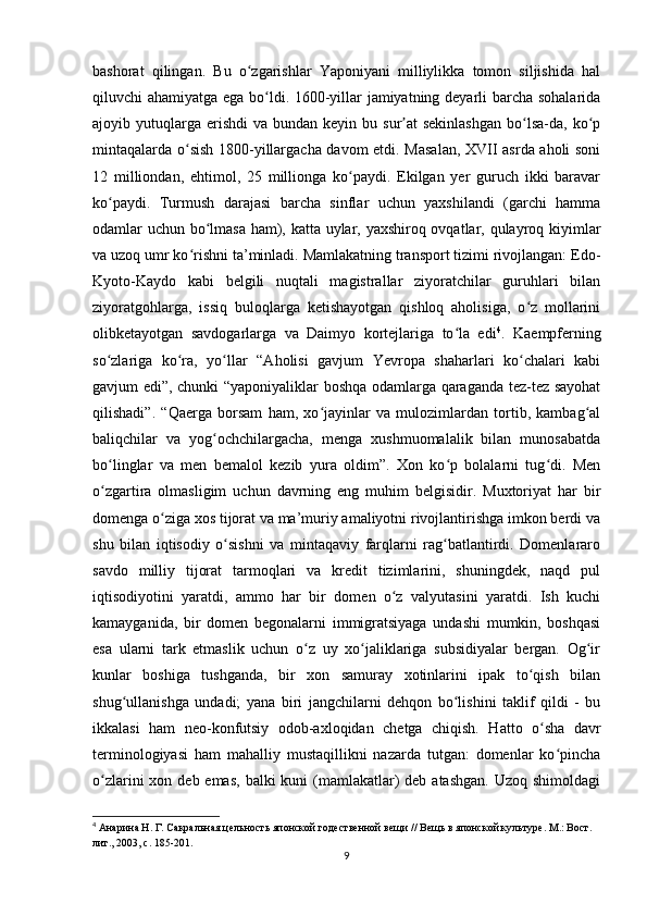 bashorat   qilingan.   Bu   o zgarishlar   Yaponiyani   milliylikka   tomon   siljishida   halʻ
qiluvchi ahamiyatga ega bo ldi. 1600-yillar jamiyatning deyarli barcha sohalarida	
ʻ
ajoyib yutuqlarga  erishdi  va  bundan keyin  bu  sur at   sekinlashgan   bo lsa-da,  ko p	
ʼ ʻ ʻ
mintaqalarda o sish 1800-yillargacha davom etdi. Masalan, XVII asrda aholi soni	
ʻ
12   milliondan,   ehtimol,   25   millionga   ko paydi.   Ekilgan   yer   guruch   ikki   baravar	
ʻ
ko paydi.   Turmush   darajasi   barcha   sinflar   uchun   yaxshilandi   (garchi   hamma	
ʻ
odamlar uchun bo lmasa ham), katta uylar, yaxshiroq ovqatlar, qulayroq kiyimlar	
ʻ
va uzoq umr ko rishni ta’minladi. Mamlakatning transport tizimi rivojlangan: Edo-	
ʻ
Kyoto-Kaydo   kabi   belgili   nuqtali   magistrallar   ziyoratchilar   guruhlari   bilan
ziyoratgohlarga,   issiq   buloqlarga   ketishayotgan   qishloq   aholisiga,   o z   mollarini	
ʻ
olibketayotgan   savdogarlarga   va   Daimyo   kortejlariga   to la   edi	
ʻ 4
.   Kaempferning
so zlariga   ko ra,   yo llar   “Aholisi   gavjum   Yevropa   shaharlari   ko chalari   kabi	
ʻ ʻ ʻ ʻ
gavjum edi”, chunki “yaponiyaliklar boshqa odamlarga qaraganda tez-tez sayohat
qilishadi”.   “Qaerga   borsam   ham,   xo jayinlar   va   mulozimlardan   tortib,   kambag al	
ʻ ʻ
baliqchilar   va   yog ochchilargacha,   menga   xushmuomalalik   bilan   munosabatda	
ʻ
bo linglar   va   men   bemalol   kezib   yura   oldim”.   Xon   ko p   bolalarni   tug di.   Men	
ʻ ʻ ʻ
o zgartira   olmasligim   uchun   davrning   eng   muhim   belgisidir.   Muxtoriyat   har   bir
ʻ
domenga o ziga xos tijorat va ma’muriy amaliyotni rivojlantirishga imkon berdi va	
ʻ
shu   bilan   iqtisodiy   o sishni   va   mintaqaviy   farqlarni   rag batlantirdi.   Domenlararo	
ʻ ʻ
savdo   milliy   tijorat   tarmoqlari   va   kredit   tizimlarini,   shuningdek,   naqd   pul
iqtisodiyotini   yaratdi,   ammo   har   bir   domen   o z   valyutasini   yaratdi.   Ish   kuchi	
ʻ
kamayganida,   bir   domen   begonalarni   immigratsiyaga   undashi   mumkin,   boshqasi
esa   ularni   tark   etmaslik   uchun   o z   uy   xo jaliklariga   subsidiyalar   bergan.   Og ir	
ʻ ʻ ʻ
kunlar   boshiga   tushganda,   bir   xon   samuray   xotinlarini   ipak   to qish   bilan	
ʻ
shug ullanishga   undadi;   yana   biri   jangchilarni   dehqon   bo lishini   taklif   qildi   -   bu	
ʻ ʻ
ikkalasi   ham   neo-konfutsiy   odob-axloqidan   chetga   chiqish.   Hatto   o sha   davr	
ʻ
terminologiyasi   ham   mahalliy   mustaqillikni   nazarda   tutgan:   domenlar   ko pincha	
ʻ
o zlarini  xon deb emas,  balki  kuni  (mamlakatlar)  deb atashgan.  Uzoq shimoldagi	
ʻ
4
 Анарина Н. Г. Сакральная цельность японской годественной вещи // Вещь в японской культуре. М.: Вост. 
лит., 2003, с. 185-201.
9 