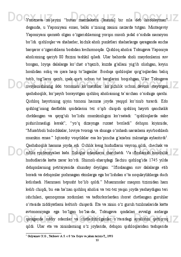 Yonezava   xo jayini   “butun   mamlakatni   [kunini]   bir   oila   deb   hisoblayman”ʻ
deganda,   u   Yaponiyani   emas,   balki   o zining   xanini   nazarda   tutgan.   Mintaqaviy	
ʻ
Yaponiyani  qamrab  olgan  o zgarishlarning  yorqin  misoli  jadal  o sishda   namoyon	
ʻ ʻ
bo ldi. qishloqlar va shaharlar, kichik aholi punktlari shaharlarga qaraganda ancha	
ʻ
barqaror o zgarishlarni boshdan kechirmoqda. Qishloq aholisi Tokugava Yaponiya	
ʻ
aholisining   qariyb   80   foizini   tashkil   qiladi.   Ular   bahorda   sholi   maydonlarini   suv
bosgan,   loyqa   dalalarga   ko chat   o tqazib,   kuzda   g allani   yig ib   olishgan,   keyin	
ʻ ʻ ʻ ʻ
hosilidan   soliq   va   ijara   haqi   to laganlar.   Boshqa   qishloqlar   qirg oqlardan   baliq	
ʻ ʻ
tutib,   tog larni   qazib,   ipak   qurti   uchun   tut   barglarini   boqishgan.   Ular   Tokugava	
ʻ
rivojlanishining   ikki   tomonini   ko rsatdilar:   ko pchilik   uchun   davom   etayotgan	
ʻ ʻ
qashshoqlik,   ko payib   borayotgan   qishloq   aholisining   ta’sirchan   o sishiga   qarshi.	
ʻ ʻ
Qishloq   hayotining   qiyin   tomoni   hamma   joyda   yaqqol   ko rinib   turardi.   Edo	
ʻ
qishlog ining   dastlabki   qoidalarini   tez   o qib   chiqish   qishloq   hayoti   qanchalik	
ʻ ʻ
cheklangan   va   qayg uli   bo lishi   mumkinligini   ko rsatadi:   “qishloqlarda   sake	
ʻ ʻ ʻ
pishirilmasligi   kerak”;   “yo q   dizaynga   ruxsat   beriladi”   dehqon   kiyimida;	
ʻ
“Murabboli bulochkalar, loviya tvorogi va shunga o xshash narsalarni ayirboshlash	
ʻ
mumkin   emas.”   Iqtisodiy   voqeliklar   esa   ko pincha   g azabni   zulmatga   aylantirdi	
ʻ ʻ 5
.
Qashshoqlik   hamma   joyda   edi.   Ochlik   keng   hududlarni   vayron   qildi,   chechak   va
sifilis   epidemiyalari   kabi.   Soliqlar   odamlarni   charchatdi.   Va   ifloslanish   konchilik
hududlarida   katta   zarar   ko rdi.   Shimoli-sharqdagi   Sachiu   qishlog ida   1745   yilda	
ʻ ʻ
dehqonlarning   petitsiyasida   shunday   deyilgan:   “Ifloslangan   suv   dalalarga   etib
boradi va dehqonlar pishmagan ekinlarga ega bo lishdan o ta noqulayliklarga duch	
ʻ ʻ
kelishadi.   Hammasi   bepusht   bo lib   qoldi.”   Muammolar   maqom   tizimidan   ham	
ʻ
kelib chiqdi, bu esa ba’zan qishloq aholisi va tez-tez yaqin joyda yashaydigan teri
ishchilari,   qamoqxona   xodimlari   va   tadbirkorlardan   iborat   chetlangan   guruhlar
o rtasida ziddiyatlarni keltirib chiqardi. Eta va xinin o z guruh tuzilmalarida katta	
ʻ ʻ
avtonomiyaga   ega   bo lgan   bo lsa-da,   Tokugava   qoidalari   avvalgi   asrlarga	
ʻ ʻ
qaraganda   oddiy   odamlar   va   chetlashtirilganlar   o rtasidagi   ajralishni   qattiqroq	
ʻ
qildi.   Ular   eta   va   xininlarning   o z   joylarida,   dehqon   qishloqlaridan   tashqarida	
ʻ
5
  Gulyamov   X . G .,  Tatiboev   A . S . « 0 ‘ rta   Osiyo   va   jahon   tarixi » T „ 1993
10 