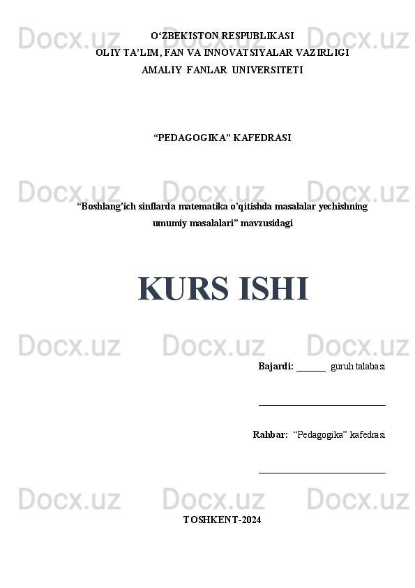 O ZBEKISTON RESPUBLIKASIʻ
OLIY TA’LIM, FAN VA INNOVATSIYALAR VAZIRLIGI
AMALIY  FANLAR  UNIVERSITETI
“PEDAGOGIKA” KAFEDRASI
 
“Boshlang’ich sinflarda matematika o’qitishda masalalar yechishning
umumiy masalalari” mavzusidagi
 
 
KURS ISHI
Bajardi:   ______  guruh talabasi 
__________________________ 
Rahbar:    “Pedagogika”   kafedrasi 
__________________________                                                                                                                                                                                          
TOSHKENT-2024 