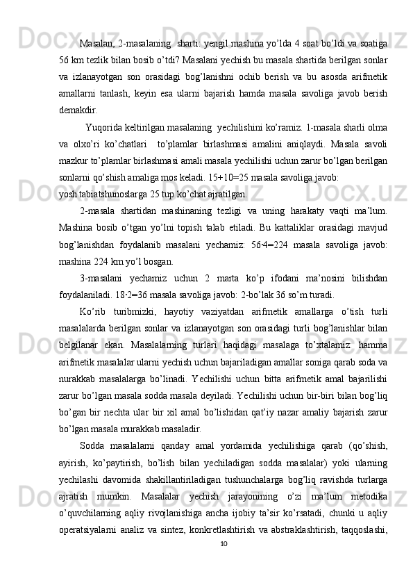 Masalan, 2-masalaning   sharti: yengil mashina yo’lda 4 soat bo’ldi va soatiga
56 km tezlik bilan bosib o’tdi? Masalani yechish bu masala shartida berilgan sonlar
va   izlanayotgan   son   orasidagi   bog’lanishni   ochib   berish   va   bu   asosda   arifmetik
amallarni   tanlash,   keyin   esa   ularni   bajarish   hamda   masala   savoliga   javob   berish
demakdir. 
   Yuqorida keltirilgan masalaning  yechilishini ko’ramiz. 1-masala sharli olma
va   olxo’ri   ko’chatlari     to’plamlar   birlashmasi   amalini   aniqlaydi.   Masala   savoli
mazkur to’plamlar birlashmasi amali masala yechilishi uchun zarur bo’lgan berilgan
sonlarni qo’shish amaliga mos keladi. 15+10=25 masala savoliga javob: 
yosh tabiatshunoslarga 25 tup ko’chat ajratilgan. 
2-masala   shartidan   mashinaning   tezligi   va   uning   harakaty   vaqti   ma’lum.
Mashina   bosib   o’tgan   yo’lni   topish   talab   etiladi.   Bu   kattaliklar   orasidagi   mavjud
bog’lanishdan   foydalanib   masalani   yechamiz:   56∙4=224   masala   savoliga   javob:
mashina 224 km yo’l bosgan. 
3-masalani   yechamiz   uchun   2   marta   ko’p   ifodani   ma’nosini   bilishdan
foydalaniladi. 18∙2=36 masala savoliga javob: 2-bo’lak 36 so’m turadi. 
Ko’rib   turibmizki,   hayotiy   vaziyatdan   arifmetik   amallarga   o’tish   turli
masalalarda   berilgan   sonlar   va   izlanayotgan   son   orasidagi   turli   bog’lanishlar   bilan
belgilanar   ekan.   Masalalarning   turlari   haqidagi   masalaga   to’xtalamiz:   hamma
arifmetik masalalar ularni yechish uchun bajariladigan amallar soniga qarab soda va
nurakkab   masalalarga   bo’linadi.   Yechilishi   uchun   bitta   arifmetik   amal   bajarilishi
zarur bo’lgan masala sodda masala deyiladi. Yechilishi uchun bir-biri bilan bog’liq
bo’gan   bir   nechta   ular   bir   xil   amal   bo’lishidan   qat’iy   nazar   amaliy   bajarish   zarur
bo’lgan masala murakkab masaladir. 
Sodda   masalalarni   qanday   amal   yordamida   yechilishiga   qarab   (qo’shish,
ayirish,   ko’paytirish,   bo’lish   bilan   yechiladigan   sodda   masalalar)   yoki   ularning
yechilashi   davomida   shakillantiriladigan   tushunchalarga   bog’liq   ravishda   turlarga
ajratish   mumkin.   Masalalar   yechish   jarayonining   o’zi   ma’lum   metodika
o’quvchilarning   aqliy   rivojlanishiga   ancha   ijobiy   ta’sir   ko’rsatadi,   chunki   u   aqliy
operatsiyalarni   analiz   va   sintez,   konkretlashtirish   va   abstraklashtirish,   taqqoslashi,
10 