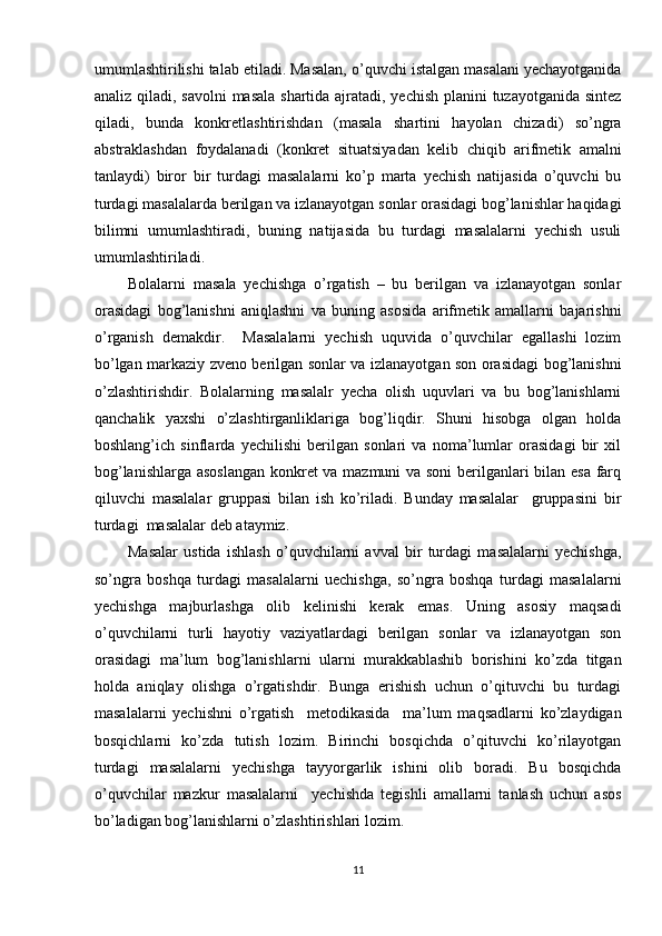 umumlashtirilishi talab etiladi. Masalan, o’quvchi istalgan masalani yechayotganida
analiz qiladi, savolni  masala shartida ajratadi, yechish  planini  tuzayotganida sintez
qiladi,   bunda   konkretlashtirishdan   (masala   shartini   hayolan   chizadi)   so’ngra
abstraklashdan   foydalanadi   (konkret   situatsiyadan   kelib   chiqib   arifmetik   amalni
tanlaydi)   biror   bir   turdagi   masalalarni   ko’p   marta   yechish   natijasida   o’quvchi   bu
turdagi masalalarda berilgan va izlanayotgan sonlar orasidagi bog’lanishlar haqidagi
bilimni   umumlashtiradi,   buning   natijasida   bu   turdagi   masalalarni   yechish   usuli
umumlashtiriladi. 
Bolalarni   masala   yechishga   o’rgatish   –   bu   berilgan   va   izlanayotgan   sonlar
orasidagi   bog’lanishni   aniqlashni   va   buning   asosida   arifmetik   amallarni   bajarishni
o’rganish   demakdir.     Masalalarni   yechish   uquvida   o’quvchilar   egallashi   lozim
bo’lgan markaziy zveno berilgan sonlar va izlanayotgan son orasidagi bog’lanishni
o’zlashtirishdir.   Bolalarning   masalalr   yecha   olish   uquvlari   va   bu   bog’lanishlarni
qanchalik   yaxshi   o’zlashtirganliklariga   bog’liqdir.   Shuni   hisobga   olgan   holda
boshlang’ich   sinflarda   yechilishi   berilgan   sonlari   va   noma’lumlar   orasidagi   bir   xil
bog’lanishlarga asoslangan  konkret va mazmuni va soni  berilganlari bilan esa farq
qiluvchi   masalalar   gruppasi   bilan   ish   ko’riladi.   Bunday   masalalar     gruppasini   bir
turdagi  masalalar deb ataymiz. 
Masalar   ustida   ishlash   o’quvchilarni   avval   bir   turdagi   masalalarni   yechishga,
so’ngra   boshqa   turdagi   masalalarni   uechishga,   so’ngra   boshqa   turdagi   masalalarni
yechishga   majburlashga   olib   kelinishi   kerak   emas.   Uning   asosiy   maqsadi
o’quvchilarni   turli   hayotiy   vaziyatlardagi   berilgan   sonlar   va   izlanayotgan   son
orasidagi   ma’lum   bog’lanishlarni   ularni   murakkablashib   borishini   ko’zda   titgan
holda   aniqlay   olishga   o’rgatishdir.   Bunga   erishish   uchun   o’qituvchi   bu   turdagi
masalalarni   yechishni   o’rgatish     metodikasida     ma’lum   maqsadlarni   ko’zlaydigan
bosqichlarni   ko’zda   tutish   lozim.   Birinchi   bosqichda   o’qituvchi   ko’rilayotgan
turdagi   masalalarni   yechishga   tayyorgarlik   ishini   olib   boradi.   Bu   bosqichda
o’quvchilar   mazkur   masalalarni     yechishda   tegishli   amallarni   tanlash   uchun   asos
bo’ladigan bog’lanishlarni o’zlashtirishlari lozim. 
11 