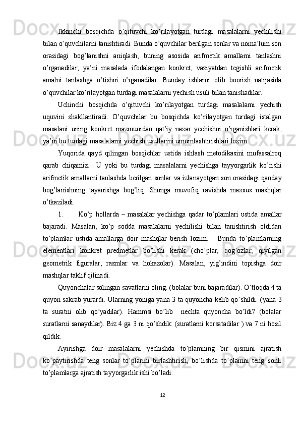 Ikkinchi   bosqichda   o’qituvchi   ko’rilayotgan   turdagi   masalalarni   yechilishi
bilan o’quvchilarni tanishtiradi. Bunda o’quvchilar berilgan sonlar va noma’lum son
orasidagi   bog’lanishni   aniqlash,   buning   asosida   arifmetik   amallarni   tanlashni
o’rganadilar,   ya’ni   masalada   ifodalangan   konkret,   vaziyatdan   tegishli   arifmetik
amalni   tanlashga   o’tishni   o’rganadilar.   Bunday   ishlarni   olib   boorish   natijasida
o’quvchilar ko’rilayotgan turdagi masalalarni yechish usuli bilan tanishadilar. 
Uchinchi   bosqichda   o’qituvchi   ko’rilayotgan   turdagi   masalalarni   yechish
uquvini   shakllantiradi.   O’quvchilar   bu   bosqichda   ko’rilayotgan   turdagi   istalgan
masalani   uning   konkret   mazmunidan   qat’iy   nazar   yechishni   o’rganishlari   kerak,
ya’ni bu turdagi masalalarni yechish usullarini umumlashtirishlari lozim. 
Yuqorida   qayd   qilingan   bosqichlar   ustida   ishlash   metodikasini   mufassalroq
qarab   chiqamiz.     U   yoki   bu   turdagi   masalalarni   yechishga   tayyorgarlik   ko’rishi
arifmetik amallarni tanlashda berilgan sonlar va izlanayotgan son orasidagi qanday
bog’lanishning   tayanishga   bog’liq.   Shunga   muvofiq   ravishda   maxsus   mashqlar
o’tkaziladi. 
1. Ko’p   hollarda   –   masalalar   yechishga   qadar   to’plamlari   ustida   amallar
bajaradi.   Masalan,   ko’p   sodda   masalalarni   yechilishi   bilan   tanishtirish   oldidan
to’plamlar   ustida   amallarga   doir   mashqlar   berish   lozim.       Bunda   to’plamlarning
elementlari   konkret   predmetlar   bo’lishi   kerak   (cho’plar,   qog’ozlar,   qiyilgan
geometrik   figuralar,   rasmlar   va   hokazolar).   Masalan,   yig’indini   topishga   doir
mashqlar taklif qilinadi. 
Quyonchalar solingan savatlarni oling. (bolalar buni bajaradilar). O’tloqda 4 ta
quyon sakrab yurardi. Ularning yoniga yana 3 ta quyoncha kelib qo’shildi. (yana 3
ta   suratni   olib   qo’yadilar).   Hammsi   bo’lib     nechta   quyoncha   bo’ldi?   (bolalar
suratlarni sanaydilar). Biz 4 ga 3 ni qo’shdik: (suratlarni korsatadilar ) va 7 ni hosil
qildik. 
Ayirishga   doir   masalalarni   yechishda   to’plamning   bir   qismini   ajratish
ko’paytirishda   teng   sonlar   to’plarini   birlashtirish,   bo’lishda   to’plamni   teng   sonli
to’plamlarga ajratish tayyorgarlik ishi bo’ladi. 
12 