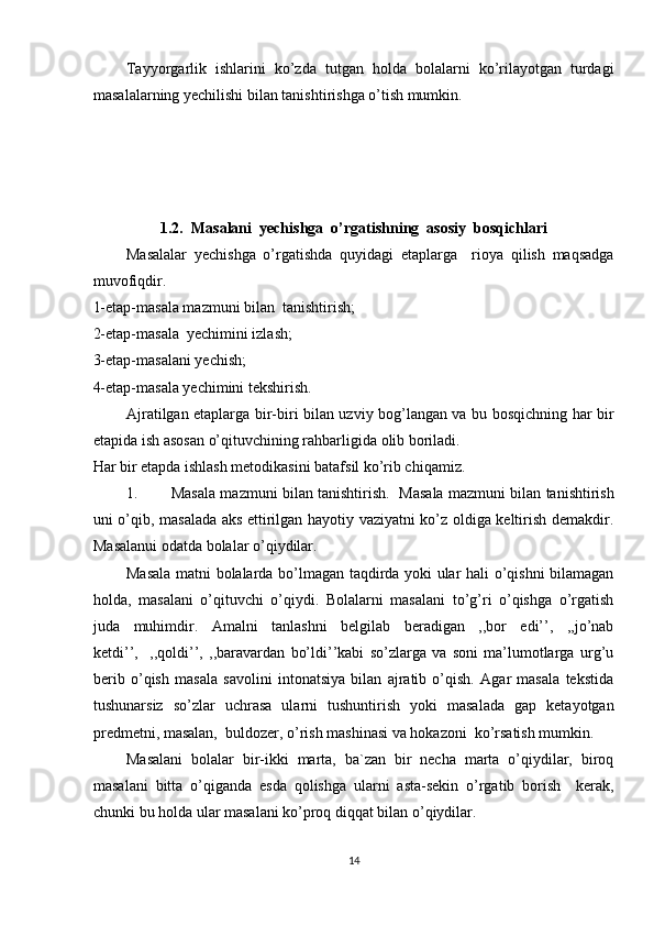 Tayyorgarlik   ishlarini   ko’zda   tutgan   holda   bolalarni   ko’rilayotgan   turdagi
masalalarning yechilishi bilan tanishtirishga o’tish mumkin.
 
1.2.  Masalani  yechishga  o’rgatishning  asosiy  bosqichlari
Masalalar   yechishga   o’rgatishda   quyidagi   etaplarga     rioya   qilish   maqsadga
muvofiqdir. 
1-etap-masala mazmuni bilan  tanishtirish; 
2-etap-masala  yechimini izlash; 
3-etap-masalani yechish; 
4-etap-masala yechimini tekshirish. 
Ajratilgan etaplarga bir-biri bilan uzviy bog’langan va bu bosqichning har bir
etapida ish asosan o’qituvchining rahbarligida olib boriladi. 
Har bir etapda ishlash metodikasini batafsil ko’rib chiqamiz. 
1. Masala mazmuni bilan tanishtirish.    Masala mazmuni bilan tanishtirish
uni o’qib, masalada aks ettirilgan hayotiy vaziyatni ko’z oldiga keltirish demakdir.
Masalanui odatda bolalar o’qiydilar. 
Masala matni bolalarda bo’lmagan taqdirda yoki ular hali o’qishni bilamagan
holda,   masalani   o’qituvchi   o’qiydi.   Bolalarni   masalani   to’g’ri   o’qishga   o’rgatish
juda   muhimdir.   Amalni   tanlashni   belgilab   beradigan   ,,bor   edi’’,   ,,jo’nab
ketdi’’,     ,,qoldi’’,   ,,baravardan   bo’ldi’’kabi   so’zlarga   va   soni   ma’lumotlarga   urg’u
berib   o’qish   masala   savolini   intonatsiya   bilan   ajratib   o’qish.   Agar   masala   tekstida
tushunarsiz   so’zlar   uchrasa   ularni   tushuntirish   yoki   masalada   gap   ketayotgan
predmetni, masalan,  buldozer, o’rish mashinasi va hokazoni  ko’rsatish mumkin. 
Masalani   bolalar   bir-ikki   marta,   ba`zan   bir   necha   marta   o’qiydilar,   biroq
masalani   bitta   o’qiganda   esda   qolishga   ularni   asta-sekin   o’rgatib   borish     kerak,
chunki bu holda ular masalani ko’proq diqqat bilan o’qiydilar. 
14 