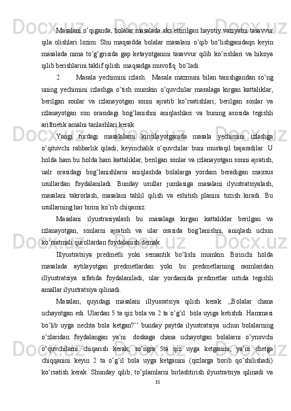 Masalani o’qiganda, bolalar masalada aks ettirilgan hayotiy vaziyatni tasavvur
qila   olishlari   lozim.   Shu   maqsadda   bolalar   masalani   o’qib   bo’lishganidaqn   keyin
masalada   nima   to’g’grisida   gap   ketayotganini   tasavvur   qilib   ko’rishlari   va   hikoya
qilib berishlarini taklif qilish  maqsadga muvofiq  bo’ladi. 
2. Masala   yechimini   izlash.     Masala   mazmuni   bilan   tanishgandan   so’ng
uning   yechimini   izlashga   o’tish   mumkin   o’quvchilar   masalaga   kirgan   kattaliklar,
berilgan   sonlar   va   izlanayotgan   sonni   ajratib   ko’rsatishlari,   berilgan   sonlar   va
izlanayotgan   son   orasidagi   bog’lanishni   aniqlashlari   va   buning   asosida   tegishli
arifmetik amalni tanlashlari kerak. 
Yangi   turdagi   masalalarni   kiritilayotganida   masala   yechimini   izlashga
o’qituvchi   rahbarlik   qiladi,   keyinchalik   o’quvchilar   buni   mustaqil   bajaradilar.   U
holda ham bu holda ham kattaliklar, berilgan sonlar va izlanayotgan sonni ajratish,
ualr   orasidagi   bog’lanishlarni   aniqlashda   bolalarga   yordam   beradigan   maxsus
usullardan   foydalaniladi.   Bunday   usullar   jumlasiga   masalani   ilyustratsiyalash,
masalani   takrorlash,   masalani   tahlil   qilish   va   eshitish   planini   tuzish   kiradi.   Bu
usullarning har birini ko’rib chiqamiz: 
Masalani   ilyustrasiyalash   bu   masalaga   kirgan   kattaliklar   berilgan   va
izlanayotgan,   sonlarni   ajratish   va   ular   orasida   bog’lanishni,   aniqlash   uchun
ko’rsatmali qurollardan foydalanish demak. 
Illyustratsiya   predmetli   yoki   semantik   bo’lishi   mumkin.   Birinchi   holda
masalada   aytilayotgan   predmetlardan   yoki   bu   predmetlarning   rasmlaridan
illyustratsiya   sifatida   foydalaniladi,   ular   yordamida   predmetlar   ustida   tegishli
amallar ilyustratsiya qilinadi. 
Masalan,   quyidagi   masalani   illyusratsiya   qilish   kerak.   ,,Bolalar   chana
uchayotgan edi. Ulardan 5 ta qiz bola va 2 ta o’g’il   bola uyiga ketishdi. Hammasi
bo’lib   uyga   nechta   bola   ketgan?’’   bunday   paytda   ilyustratsiya   uchun   bolalarning
o’zlaridan   foydalangan   ya’ni:   doskaga   chana   uchayotgan   bolalarni   o’ynovchi
o’quvchilarni   chiqarish   kerak,   so’ngra   5ta   qiz   uyga   ketganini,   ya’ni   chetga
chiqqanini   keyin   2   ta   o’g’il   bola   uyga   ketganini   (qizlarga   borib   qo’shilishadi)
ko’rsatish   kerak.   Shunday   qilib,   to’plamlarni   birlashtirish   ilyustratsiya   qilinadi   va
15 