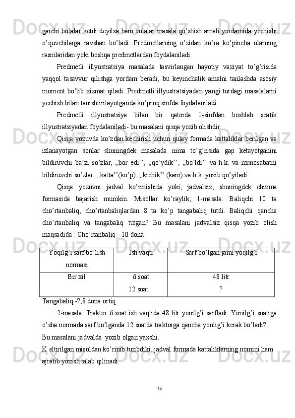 garchi bolalar ketdi deyilsa ham bolalar masala qo’shish amali yordamida yechishi
o’quvchilarga   ravshan   bo’ladi.   Predmetlarning   o’zidan   ko’ra   ko’pincha   ularning
rasmlaridan yoki boshqa predmetlardan foydalaniladi.  
Predmetli   illyustratsiya   masalada   tasvirlangan   hayotiy   vaziyat   to’g’risida
yaqqol   tasavvur   qilishga   yordam   beradi,   bu   keyinchalik   amalni   tanlashda   asosiy
moment bo’lib xizmat  qiladi. Predmetli illyustratsiyadan yangi  turdagi  masalalarni
yechish bilan tanishtirilayotganda ko’proq sinfda foydalaniladi.  
Predmetli   illyustratsiya   bilan   bir   qatorda   1-sinfdan   boshlab   seatik
illyustratsiyadan foydalaniladi- bu masalani qisqa yozib olishdir. 
Qisqa yozuvda ko’zdan kechirish uchun qulay formada kattaliklar berilgan va
izlanayotgan   sonlar   shuningdek   masalada   nima   to’g’risida   gap   ketayotganini
bildiruvchi   ba’zi   so’zlar,   ,,bor   edi’’,   ,,qo’ydik’’,   ,,bo’ldi’’   va   h.k.   va   munosabatni
bildiruvchi so’zlar: ,,katta’’(ko’p), ,,kichik’’ (kam) va h.k. yozib qo’yiladi. 
Qisqa   yozuvni   jadval   ko’rinishida   yoki,   jadvalsiz,   shuningdek   chizma
formasida   bajarish   mumkin.   Misollar   ko’raylik,   1-masala:   Baliqchi   10   ta
cho’rtanbaliq,   cho’rtanbaliqlardan   8   ta   ko’p   tangabaliq   tutdi.   Baliqchi   qancha
cho’rtanbaliq   va   tangabaliq   tutgan?   Bu   masalani   jadvalsiz   qisqa   yozib   olish
maqsadida : Cho’rtanbaliq - 10 dona 
 
Tangabaliq -?,8 dona ortiq 
2-masala.  Traktor  6 soat  ish vaqtida 48 litr yonilg’i sarfladi. Yonilg’i  soatiga
o’sha normada sarf bo’lganda 12 soatda traktorga qancha yonlig’i kerak bo’ladi? 
Bu masalani jadvalda  yozib olgan yaxshi.
K eltirilgan misoldan ko’rinib turibdiki, jadval formada kattaliklarning nomini ham 
ajratib yozish talab qilinadi. 
16Yoqilg’i sarf bo’lish
normasi Ish vaqti
  Sarf bo’lgan jami yoqilg’i
 
Bir xil 6 soat
       12 soat  48 litr
? 