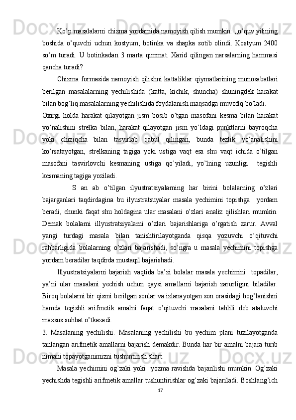 Ko’p masalalarni chizma yordamida namoyish qilish mumkin: ,,o’quv yilining
boshida   o’quvchi   uchun   kostyum,   botinka   va   shapka   sotib   olindi.   Kostyum   2400
so’m   turadi.   U   botinkadan   3   marta   qimmat.   Xarid   qilingan   narsalarning   hammasi
qancha turadi?  
Chizma formasida  namoyish  qilishni  kattaliklar  qiymatlarining munosabatlari
berilgan   masalalarning   yechilishida   (katta,   kichik,   shuncha)   shuningdek   harakat
bilan bog’liq masalalarning yechilishida foydalanish maqsadga muvofiq bo’ladi. 
Oxirgi   holda   harakat   qilayotgan   jism   bosib   o’tgan   masofani   kesma   bilan   harakat
yo’nalishini   strelka   bilan,   harakat   qilayotgan   jism   yo’ldagi   punktlarni   bayroqcha
yoki   chiziqcha   bilan   tasvirlab   qabul   qilingan,   bunda   tezlik   yo’analishini
ko’rsatayotgan,   strelkaning   tagiga   yoki   ustiga   vaqt   esa   shu   vaqt   ichida   o’tilgan
masofani   tasvirlovchi   kesmaning   ustiga   qo’yiladi,   yo’lning   uzunligi     tegishli
kesmaning tagiga yoziladi. 
      S   an   ab   o’tilgan   ilyustratsiyalarning   har   birini   bolalarning   o’zlari
bajarganlari   taqdirdagina   bu   ilyustratsuyalar   masala   yechimini   topishga     yordam
beradi,   chunki   faqat   shu   holdagina   ular   masalani   o’zlari   analiz   qilishlari   mumkin.
Demak   bolalarni   illyustratsiyalarni   o’zlari   bajarishlariga   o’rgatish   zarur.   Avval
yangi   turdagi   masala   bilan   tanishtirilayotganda   qisqa   yozuvchi   o’qituvchi
rahbarligida   bolalarning   o’zlari   bajarishadi,   so’ngra   u   masala   yechimini   topishga
yordam beradilar taqdirda mustaqil bajarishadi. 
Illyustratsiyalarni   bajarish   vaqtida   ba’zi   bolalar   masala   yechimini     topadilar,
ya’ni   ular   masalani   yechish   uchun   qaysi   amallarni   bajarish   zarurligini   biladilar.
Biroq bolalarni bir qismi berilgan sonlar va izlanayotgan son orasidagi bog’lanishni
hamda   tegishli   arifmetik   amalni   faqat   o’qituvchi   masalani   tahlili   deb   ataluvchi
maxsus suhbat o’tkazadi. 
3.   Masalaning   yechilishi.   Masalaning   yechilishi   bu   yechim   plani   tuzilayotganda
tanlangan arifmetik amallarni bajarish demakdir. Bunda har bir amalni bajara turib
nimani topayotganimizni tushuntirish shart. 
Masala   yechimini  og’zaki   yoki    yozma  ravishda  bajarilishi   mumkin.  Og’zaki
yechishda tegishli arifmetik amallar tushuntirishlar og’zaki bajariladi. Boshlang’ich
17 