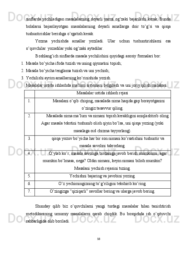 sinflarda yechiladigan masalalarning deyarli yarmi og’zaki bajarilishi kerak. Bunda
bolalarni   bajarilayotgan   masalalarning   deyarli   amallarga   doir   to’g’ri   va   qisqa
tushuntirishlar berishga o’rgatish kerak.  
Yozma   yechishda   amallar   yoziladi.   Ular   uchun   tushuntirishlarni   esa
o’quvchilar  yozadilar yoki og’zaki aytadilar. 
Boshlang’ich sinflarda masala yechilishini quyidagi asosiy formalari bor: 
1. Masala bo’yicha ifoda tuzish va uning qiymatini topish;  
2. Masala bo’yicha tenglama tuzish va uni yechish; 
3. Yechilishi ayrim amallarning ko’rinishida yozish.  
Masalalar ustida ishlashda ma’lum sistemani belgilash va uni joriy qilish malakasi.  
Masalalar ustida ishlash rejasi
1. Masalani o’qib chiqing, masalada nima haqida gap borayotganini
o’zingiz tasavvur qiling.
2. Masalada nima ma’lum va nimani topish kerakligini aniqlashtirib oling.
Agar masala tekstini tushunib olish qiyin bo’lsa, uni qisqa yozing (yoki
masalaga oid chizma tayyorlang).
3. qisqa yozuv bo’yicha har bir son nimani ko’rsatishini tushuntir va
masala savolini takrorlang.
4. O’ylab ko’r, masala savoliga birdaniga javob berish mumkinmi, agar
mumkin bo’lmasa, nega? Oldin nimani, keyin nimani bilish mumkin?
Masalani yechish rejasini tuzing.
5. Yechishni bajaring va javobini yozing.
6. O’z yechimingizning to’g’riligini tekshirib ko’ring.
7. O’zingizga “qiziqarli” savollar bering va ularga javob bering.
 
Shunday   qilib   biz   o’quvchilarni   yangi   turdagi   masalalar   bilan   tanishtirish
metodikasining   umumiy   masalalarni   qarab   chiqdik.   Bu   bosqichda   ish   o’qituvchi
rahbarligida olib boriladi.  
 
18 