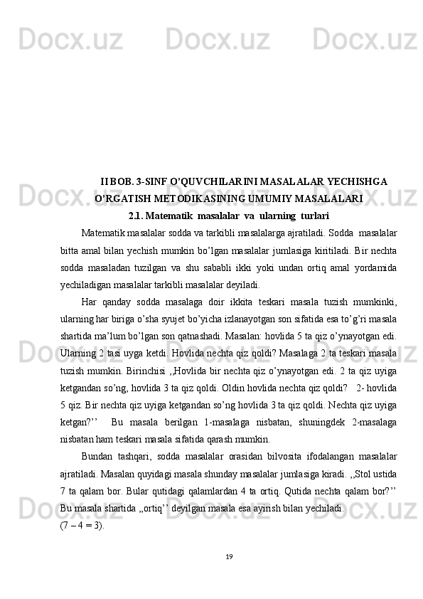  
 
 
 
 
 
 
II BOB. 3-SINF O’QUVCHILARINI MASALALAR YECHISHGA
O’RGATISH METODIKASINING UMUMIY MASALALARI
2.1. Matematik  masalalar  va  ularning  turlari
Matematik masalalar sodda va tarkibli masalalarga ajratiladi. Sodda  masalalar
bitta amal bilan yechish mumkin bo’lgan masalalar  jumlasiga kiritiladi. Bir nechta
sodda   masaladan   tuzilgan   va   shu   sababli   ikki   yoki   undan   ortiq   amal   yordamida
yechiladigan masalalar tarkibli masalalar deyiladi. 
Har   qanday   sodda   masalaga   doir   ikkita   teskari   masala   tuzish   mumkinki,
ularning har biriga o’sha syujet bo’yicha izlanayotgan son sifatida esa to’g’ri masala
shartida ma’lum bo’lgan son qatnashadi. Masalan: hovlida 5 ta qiz o’ynayotgan edi.
Ularning 2 tasi uyga ketdi. Hovlida nechta qiz qoldi? Masalaga 2 ta teskari masala
tuzish mumkin. Birinchisi  ,,Hovlida bir nechta qiz o’ynayotgan edi. 2 ta qiz uyiga
ketgandan so’ng, hovlida 3 ta qiz qoldi. Oldin hovlida nechta qiz qoldi?   2- hovlida
5 qiz. Bir nechta qiz uyiga ketgandan so’ng hovlida 3 ta qiz qoldi. Nechta qiz uyiga
ketgan?’’     Bu   masala   berilgan   1-masalaga   nisbatan,   shuningdek   2-masalaga
nisbatan ham teskari masala sifatida qarash mumkin. 
Bundan   tashqari,   sodda   masalalar   orasidan   bilvosita   ifodalangan   masalalar
ajratiladi. Masalan quyidagi masala shunday masalalar jumlasiga kiradi. ,,Stol ustida
7 ta qalam  bor. Bular  qutidagi  qalamlardan  4 ta ortiq. Qutida nechta  qalam  bor?’’
Bu masala shartida ,,ortiq’’ deyilgan masala esa ayirish bilan yechiladi.  
(7 – 4 = 3). 
19 