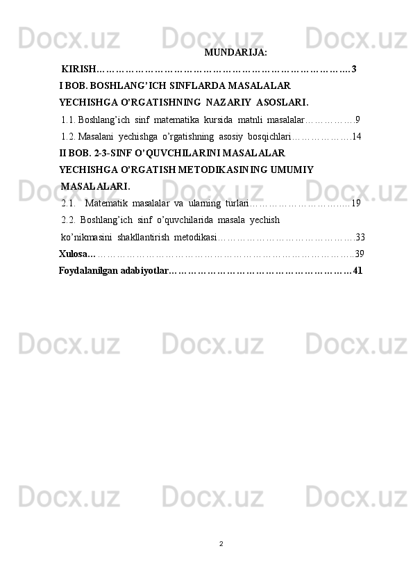 MUNDARIJA:
 KIRISH………………………………………………………………….…3
I BOB. BOSHLANG’ICH SINFLARDA MASALALAR 
YECHISHGA O’RGATISHNING  NAZARIY  ASOSLARI.  
 1.1. Boshlang’ich  sinf  matematika  kursida  matnli  masalalar…………….9
 1.2.   Masalani  yechishga  o’rgatishning  asosiy  bosqichlari……………….14
II BOB. 2-3-SINF O’QUVCHILARINI MASALALAR 
YECHISHGA O’RGATISH METODIKASINING UMUMIY
 MASALALARI.  
  2.1.    Matematik  masalalar  va  ularning  turlari………………………..…19
 2.2.  Boshlang’ich  sinf  o’quvchilarida  masala  yechish 
 ko’nikmasini  shakllantirish  metodikasi…………………………………….33
Xulosa… ……………………………………………………………………..39
Foydalanilgan adabiyotlar…………………………………………………41
  
 
 
 
 
 
 
 
 
 
2 