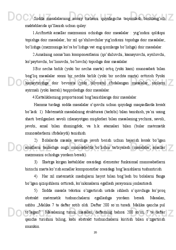 Sodda   masalalarning   asosiy   turlarini   quyidagicha   taqsimlash   boshlang’ich
maktablarida qo’llanish uchun qulay: 
1. Arifmetik   amallar   mazmunini   ochishga   doir   masalalar   :   yig’indini   qoldiqni
topishga doir masalalar, bir xil qo’shiluvchilar yig’indisini topishga doir masalalar,
bo’lishga (mazmuniga ko’ra bo’lishga vat eng qismlarga bo’lishga) doir masalalar. 
2. Amalning noma’lum komponentlarini (qo’shiluvchi, kamayuvchi, ayriluvchi,
ko’paytuvchi, bo’linuvchi, bo’luvchi) topishga doir masalalar. 
3. Bir   necha   birlik   (yoki   bir   necha   marta)   ortiq   (yoki   kam)   munosabati   bilan
bog’liq   masalalar   sonni   bir   nechta   birlik   (yoki   bir   nechta   marta)   orttirish   9yoki
kamaytirishga   doir   bevosita   (yoki   bilvosita)   ifodalangan   masalalar,   sonlarni
ayirmali (yoki karrali) taqqoslashga doir masalalar. 
4. Kattaliklarning proportsional bog’lanishlariga doir masalalar. 
Hamma turdagi  sodda masalalar  o’quvchi  uchun quyidagi maqsadlarda kerak
bo’ladi: 1)   Matematik masalalning strukturasi (tarkibi) bilan tanishish, ya’ni uning
sharti berilganlari savoli izlanayotgan miqdorlari bilan masalaning yechimi, savoli,
javobi,   amal   bilan   shuningdek,   va   h.k.   atamalari   bilan   (bular   matematik
munosabatlarni ifodalaydi) tanishish. 
2) Bolalarda   masala   savoliga   javob   berish   uchun   bajarish   kerak   bo’lgan
amallarni   tanlashga   ongli   munosabatda   bo’lishni   tarbiyalash   (masalalar,   amallar
mazmunini ochishga yordam beradi). 
3) Shatrga  kirgan  kattaliklar   orasidagi  elementar  funksional  munosabatlarni
birinchi marta ko’rish amallar komponentlar orasidagi bog’lanishlarni tushuntirish. 
4) Har   xil   matematik   mashqlarni   hayot   bilan   bog’lash   bu   bolalarni   fanga
bo’lgan qiziqishlarni orttiradi, ko’nikmalarni egallash jarayonini jonlantiradi. 
5) Sodda   masala   tekstini   o’zgartirish   ustida   ishlash   o’quvchiga   ko’proq
obstrakt   matematik   tushunchalarni   egallashga   yordam   beradi.   Masalan,
ushbu   ,,Malika   7   ta   daftar   sotib   oldi.   Daftar   200   so`m   turadi.   Malika   qancha   pul
to’lagan?’’   Masalaning   turini,   masalan,   daftarning   bahosi   200   so`m,   7   ta   daftar
qancha   turishini   biling,   kabi   abstrakt   tushunchalarni   kiritish   bilan   o’zgartirish
mumkin. 
20 