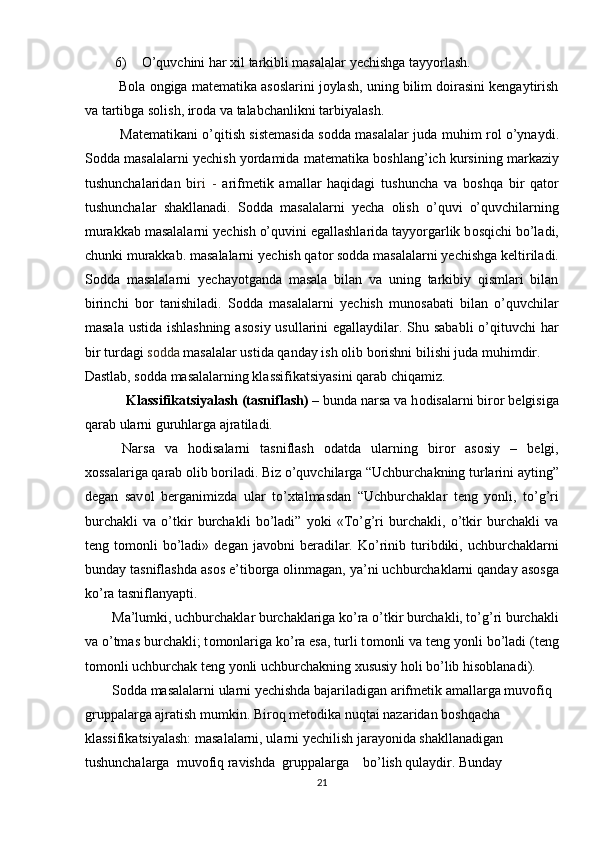 6) O’quvchini har xil tarkibli masalalar yechishga tayyorlash. 
 Bola ongiga matematika asoslarini joylash, uning bilim doirasini kengaytirish
va tartibga solish, iroda va talabchanlikni tarbiyalash. 
Mat е matikani o’qitish sist е masida s о dda masalalar juda muhim r о l o’ynaydi.
S о dda masalalarni y е chish yordamida mat е matika b о shlang’ich kursining markaziy
tushunchalaridan   bi ri   -   arifm е tik   amallar   haqidagi   tushuncha   va   b о shqa   bir   qat о r
tushunchalar   shakllanadi.   S о dda   masalalarni   y е cha   о lish   o’quvi   o’quvchilarning
murakkab masalalarni y е chish o’quvini egallashlarida tayyorgarlik b о sqichi bo’ladi,
chunki murakkab. masalalarni y е chish qat о r s о dda masalalarni y е chishga k е ltiriladi.
S о dda   masalalarni   y е chayotganda   masala   bilan   va   uning   tarkibiy   qismlari   bilan
birinchi   b о r   tanishiladi.   S о dda   masalalarni   y е chish   mun о sabati   bilan   o’quvchilar
masala ustida ishlashning  as о siy usullarini  egallaydilar. Shu sababli  o’qituvchi  har
bir turdagi  s о dda  masalalar ustida qanday ish  о lib b о rishni bilishi juda muhimdir.
Dastlab, s о dda   masalalarning klassifikatsiyasini qarab chiqamiz.
            Klassifikatsiyalash (tasniflash) –  bunda   narsa va h о disalarni bir о r b е lgisiga
qarab ularni guruhlarga ajratiladi.  
  Narsa   va   h о disalarni   tasniflash   о datda   ularning   bir о r   as о siy   –   b е lgi,
хо ssalariga qarab  о lib b о riladi. Biz o’quvchilarga “Uchburchakning turlarini ayting”
d е gan   sav о l   b е rganimizda   ular   to’ х talmasdan   “Uchburchaklar   t е ng   yonli,   to’g’ri
burchakli   va   o’tkir   burchakli   bo’ladi”   yoki   «To’g’ri   burchakli,   o’tkir   burchakli   va
t е ng  t о m о nli   bo’ladi»  d е gan  jav о bni   b е radilar.  Ko’rinib  turibdiki,  uchburchaklarni
bunday tasniflashda as о s e’tib о rga  о linmagan, ya’ni uchburchaklarni qanday as о sga
ko’ra tasniflanyapti.  
Ma’lumki, uchburchaklar burchaklariga ko’ra o’tkir burchakli, to’g’ri burchakli
va o’tmas burchakli; t о m о nlariga ko’ra esa, turli t о m о nli va t е ng yonli bo’ladi (t е ng
t о m о nli uchburchak t е ng yonli uchburchakning  х ususiy h о li bo’lib his о blanadi).  
S о dda masalalarni ularni y е chishda bajariladigan arifm е tik amallarga muv о fiq  
gruppalarga ajratish mumkin. Bir о q m е t о dika nuqtai nazaridan b о shqacha 
klassifikatsiyalash: masalalarni, ularni y е chilish jarayonida shakllanadigan 
tushunchalarga  muv о fiq ravishda  gruppalarga    bo’lish qulaydir. Bunday 
21 