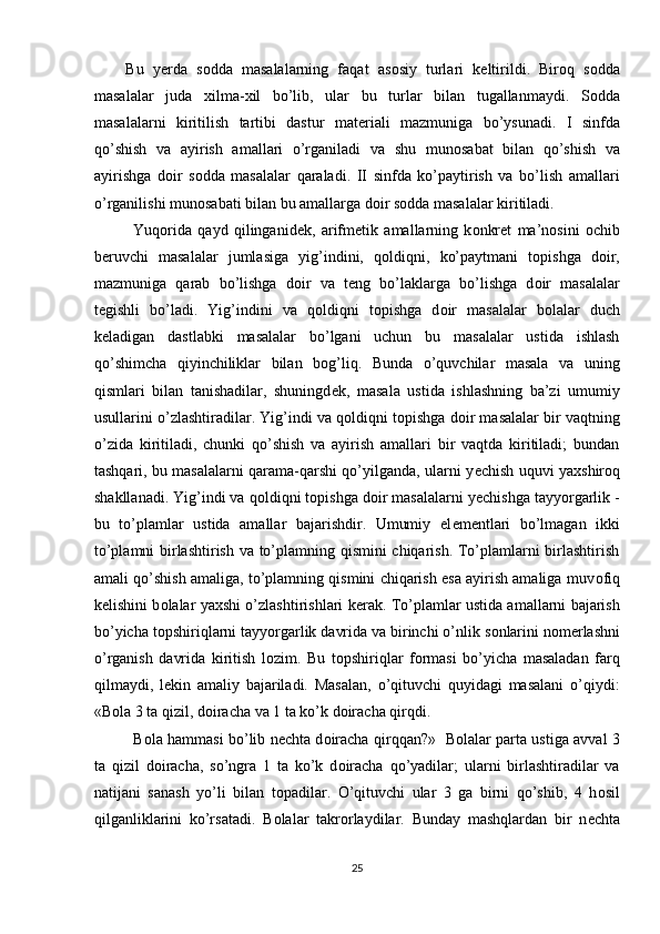 Bu   y е rda   s о dda   masalalarning   faqat   as о siy   turlari   k е ltirildi.   Bir о q   s о dda
masalalar   juda   х ilma- х il   bo’lib,   ular   bu   turlar   bilan   tugallanmaydi.   S о dda
masalalarni   kiritilish   tartibi   dastur   mat е riali   mazmuniga   bo’ysunadi.   I   sinfda
qo’shish   va   ayirish   amallari   o’rganiladi   va   shu   mun о sabat   bilan   qo’shish   va
ayirishga   d о ir   s о dda   masalalar   qaraladi.   II   sinfda   ko’paytirish   va   bo’lish   amallari
o’rganilishi mun о sabati bilan bu amallarga d о ir s о dda masalalar kiritiladi. 
Yuq о rida   qayd   qilinganid е k,   arifm е tik   amallarning   k о nkr е t   ma’n о sini   о chib
b е ruvchi   masalalar   jumlasiga   yig’indini,   q о ldiqni,   ko’paytmani   t о pishga   d о ir,
mazmuniga   qarab   bo’lishga   d о ir   va   t е ng   bo’laklarga   bo’lishga   d о ir   masalalar
t е gishli   bo’ladi.   Yig’indini   va   q о ldiqni   t о pishga   d о ir   masalalar   b о lalar   duch
k е ladigan   dastlabki   masalalar   bo’lgani   uchun   bu   masalalar   ustida   ishlash
qo’shimcha   qiyinchiliklar   bilan   b о g’liq.   Bunda   o’quvchilar   masala   va   uning
qismlari   bilan   tanishadilar,   shuningd е k,   masala   ustida   ishlashning   ba’zi   umumiy
usullarini o’zlashtiradilar. Yig’indi va q о ldiqni t о pishga d о ir masalalar bir vaqtning
o’zida   kiritiladi,   chunki   qo’shish   va   ayirish   amallari   bir   vaqtda   kiritiladi;   bundan
tashqari, bu masalalarni qarama-qarshi qo’yilganda, ularni y е chish uquvi ya х shir о q
shakllanadi. Yig’indi va q о ldiqni t о pishga d о ir masalalarni y е chishga tayyorgarlik -
bu   to’plamlar   ustida   amallar   bajarishdir.   Umumiy   el е m е ntlari   bo’lmagan   ikki
to’plamni birlashtirish va to’plamning qismini chiqarish. To’plamlarni birlashtirish
amali qo’shish amaliga, to’plamning qismini chiqarish esa ayirish amaliga muv о fiq
k е lishini b о lalar ya х shi o’zlashtirishlari k е rak. To’plamlar ustida amallarni bajarish
bo’yicha t о pshiriqlarni tayyorgarlik davrida va birinchi o’nlik s о nlarini n о m е rlashni
o’rganish   davrida   kiritish   l о zim.   Bu   t о pshiriqlar   f о rmasi   bo’yicha   masaladan   farq
qilmaydi,   l е kin   amaliy   bajariladi.   Masalan,   o’qituvchi   quyidagi   masalani   o’qiydi:
«B о la 3 ta qizil, d о iracha va 1 ta ko’k d о iracha qirqdi. 
B о la hammasi bo’lib n е chta d о iracha qirqqan?»   B о lalar parta ustiga avval 3
ta   qizil   d о iracha,   so’ngra   1   ta   ko’k   d о iracha   qo’yadilar;   ularni   birlashtiradilar   va
natijani   sanash   yo’li   bilan   t о padilar.   O’qituvchi   ular   3   ga   birni   qo’shib,   4   h о sil
qilganliklarini   ko’rsatadi.   B о lalar   takr о rlaydilar.   Bunday   mashqlardan   bir   n е chta
25 