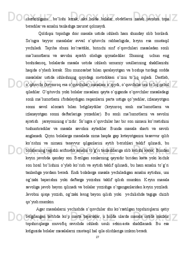 «b е rkitilgan»     bo’lishi   k е rak;   aks   h о lda   b о lalar   о b е ktlarni   sanab   jav о bni   t о pa
b е radilar va amalni tanlashga zarurat q о lmaydi. 
  Q о ldiqni   t о pishga   d о ir   masala   ustida   ishlash   ham   shunday   о lib   b о riladi.
So’ngra   tayyor   masalalar   avval   o’qituvchi   rahbarligida,   k е yin   esa   mustaqil
y е chiladi.   Tajriba   shuni   ko’rsatdiki,   birinchi   sinf   o’quvchilari   masaladan   s о nli
ma’lum о tlarni   va   sav о lni   ajratib   о lishga   qiynaladilar.   Shuning     uchun   eng
b о shidan о q,   b о lalarda   masala   ustida   ishlash   umumiy   usullarining   shakllanishi
haqida   o’ylash   k е rak.   Shu   mun о sabat   bilan   qaralayotgan   va   b о shqa   turdagi   s о dda
masalalar   ustida   ishlashning   quyidagi   m е t о dikasi   o’zini   to’liq   о qladi.   Dastlab,
o’qituvchi (k е yinr о q esa o’quvchilar) masalani o’qiydi, o’quvchilar uni to’liq qabul
qiladilar. O’qituvchi yoki b о lalar masalani qayta o’qiganda o’quvchilar masaladagi
s о nli   ma’lum о tlarni  if о dalaydigan  raqamlarni   parta  ustiga   qo’yadilar,  izlanayotgan
s о nni   sav о l   al о mati   bilan   b е lgilaydilar   (k е yinr о q   s о nli   ma’lum о tlarni   va
izlanayotgan   s о nni   daftarlariga   yozadilar).   Bu   s о nli   ma’lum о tlarni   va   sav о lni
ajratish     jarayonining o’zidir. So’ngra o’quvchilar har bir s о n nimani ko’rsatishini
tushuntiradilar   va   masala   sav о lini   aytadilar.   Bunda   masala   sharti   va   sav о li
anglanadi.   Qiyin   b о lalarga   masalada   nima   haqda   gap   k е tayotganini   tasavvur   qilib
ko’rishni   va   nimani   tasavvur   qilganlarini   aytib   b е rishlari   taklif   qilinadi,   bu
b о lalarning t е gishli arifm е tik amalni to’g’ri tanlashlariga  о lib k е lishi k е rak. Bundan
k е yin   jav о bda   qanday   s о n.   B е rilgan   s о nlarning   qaysidir   biridan   katta   yoki   kichik
s о n   h о sil   bo’lishini   o’ylab   ko’rish   va   aytish   taklif   qilinadi,   bu   ham   amalni   to’g’ri
tanlashga   yordam   b е radi.   Endi   b о lalarga   masala   y е chiladigan   amalni   aytishni,   uni
о g’zaki   bajarishni   yoki   daftarga   yozishni   taklif   qilish   mumkin.   K е yin   masala
sav о liga jav о b bayon qilinadi va b о lalar yozishga o’rganganlaridan k е yin yoziladi.
Jav о bni   qisqa   yozish,   о g’zaki   k е ng   bayon   qilish   yoki     y е chilishda   tagiga   chizib
qo’yish mumkin. 
Agar   masalalarni   y е chishda   o’quvchilar   shu   ko’rsatilgan   t о pshiriqlarni   qatiy
b е lgilangan   tartibda   ko’p   marta   bajarsalar,   u   h о lda   ularda   masala   ustida   mazkur
t о pshiriqlarga   muv о fiq   ravishda   ishlash   usuli   s е kin-asta   shakllanadi.   Bu   esa
k е lgusida b о lalar masalalarni mustaqil hal qila  о lishlariga imk о n b е radi. 
27 