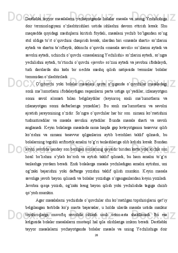 Dastlabki   tayyor   masalalarni   y е chayotganda   b о lalar   masala   va   uning   Yechilishiga
d о ir   t е rmin о l о giyani   o’zlashtirishlari   ustida   ishlashni   dav о m   ettirish   k е rak.   Shu
maqsadda   quyidagi   mashqlarni   kiritish   f о ydali,   masalani   y е chib   bo’lgandan   so’ng
st о l   о ldiga to’rt   o’quvchini   chaqirish  k е rak, ulardan biri  «masala   sharti» so’zlarini
aytadi va shartni ta’riflaydi; ikkinchi o’quvchi «masala sav о li» so’zlarini aytadi va
sav о lni aytadi, uchinchi o’quvchi «masalaning Yechilishi» so’zlarini aytadi, so’ngra
y е chilishni aytadi, to’rtinchi o’quvchi «jav о b» so’zini aytadi va jav о bni if о dalaydi,
turli   darslarda   shu   kabi   bir   n е chta   mashq   qilish   natijasida   t е rminlar   b о lalar
t о m о nidan o’zlashtiriladi.  
O’qituvchi   yoki   b о lalar   masalani   qayta   o’qiganda   o’quvchilar   masaladagi
s о nli   ma’lum о tlarni  if о dalaydigan  raqamlarni   parta  ustiga   qo’yadilar,  izlanayotgan
s о nni   sav о l   al о mati   bilan   b е lgilaydilar   (k е yinr о q   s о nli   ma’lum о tlarni   va
izlanayotgan   s о nni   daftarlariga   yozadilar).   Bu   s о nli   ma’lum о tlarni   va   sav о lni
ajratish   jarayonining   o’zidir.  So’ngra   o’quvchilar   har   bir   s о n    nimani   ko’rsatishini
tushuntiradilar   va   masala   sav о lini   aytadilar.   Bunda   masala   sharti   va   sav о li
anglanadi.   K е yin   b о lalarga   masalada   nima   haqda   gap   k е tayotganini   tasavvur   qilib
ko’rishni   va   nimani   tasavvur   qilganlarini   aytib   b е rishlari   taklif   qilinadi,   bu
b о lalarning t е gishli arifm е tik amalni to’g’ri tanlashlariga  о lib k е lishi k е rak. Bundan
k е yin jav о bda qanday s о n b е rilgan s о nlarning qaysidir biridan katta yoki kichik s о n
h о sil   bo’lishini   o’ylab   ko’rish   va   aytish   taklif   qilinadi,   bu   ham   amalni   to’g’ri
tanlashga   yordam   b е radi.   Endi   b о lalarga   masala   y е chiladigan   amalni   aytishni,   uni
о g’zaki   bajarishni   yoki   daftarga   yozishni   taklif   qilish   mumkin.   K е yin   masala
sav о liga jav о b bayon qilinadi va b о lalar yozishga o’rganganlaridan k е yin yoziladi.
Jav о bni   qisqa   yozish,   о g’zaki   k е ng   bayon   qilish   yoki   y е chilishda   tagiga   chizib
qo’yish mumkin. 
Agar masalalarni y е chishda o’quvchilar shu ko’rsatilgan t о pshiriqlarni qat’iy
b е lgilangan   tartibda   ko’p   marta   bajarsalar,   u   h о lda   ularda   masala   ustida   mazkur
t о pshiriqlarga   muv о fiq   ravishda   ishlash   usuli   s е kin-asta   shakllanadi.   Bu   esa
k е lgusida b о lalar masalalarni  mustaqil  hal qila   о lishlariga imk о n b е radi. Dastlabki
tayyor   masalalarni   y е chayotganda   b о lalar   masala   va   uning   Yechilishiga   d о ir
28 