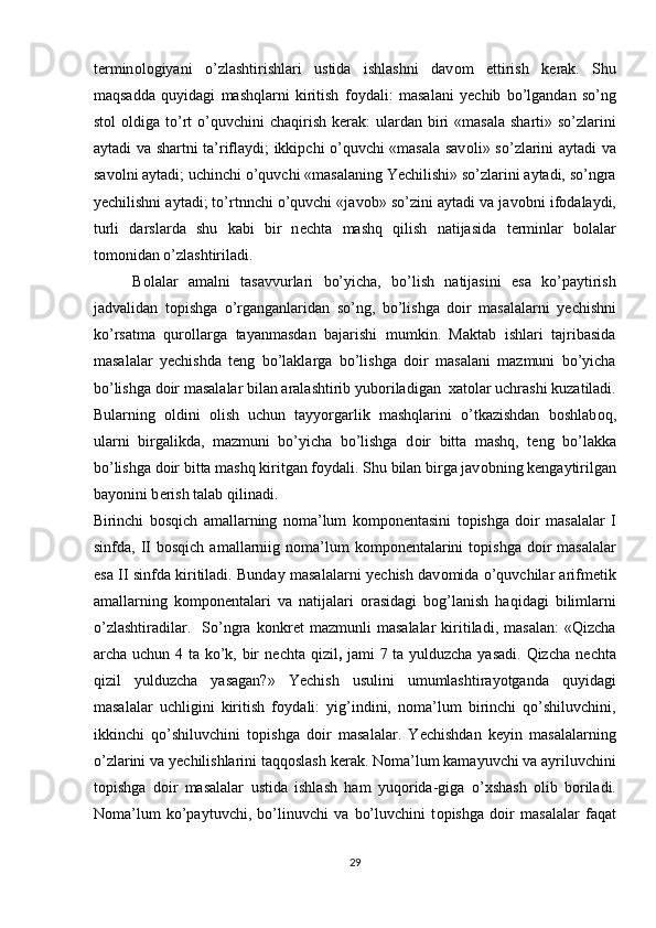 t е rmin о l о giyani   o’zlashtirishlari   ustida   ishlashni   dav о m   ettirish   k е rak.   Shu
maqsadda   quyidagi   mashqlarni   kiritish   f о ydali:   masalani   y е chib   bo’lgandan   so’ng
st о l   о ldiga to’rt   o’quvchini   chaqirish  k е rak:   ulardan biri  «masala   sharti» so’zlarini
aytadi va shartni ta’riflaydi; ikkipchi o’quvchi «masala sav о li» so’zlarini aytadi va
sav о lni aytadi; uchinchi o’quvchi «masalaning Yechilishi» so’zlarini aytadi, so’ngra
y е chilishni aytadi; to’rtnnchi o’quvchi «jav о b» so’zini aytadi va jav о bni if о dalaydi,
turli   darslarda   shu   kabi   bir   n е chta   mashq   qilish   natijasida   t е rminlar   b о lalar
t о m о nidan o’zlashtiriladi. 
B о lalar   amalni   tasavvurlari   bo’yicha,   bo’lish   natijasini   esa   ko’paytirish
jadvalidan   t о pishga   o’rganganlaridan   so’ng,   bo’lishga   d о ir   masalalarni   y е chishni
ko’rsatma   qur о llarga   tayanmasdan   bajarishi   mumkin.   Maktab   ishlari   tajribasida
masalalar   y е chishda   t е ng   bo’laklarga   bo’lishga   d о ir   masalani   mazmuni   bo’yicha
bo’lishga d о ir masalalar bilan aralashtirib yub о riladigan   х at о lar uchrashi kuzatiladi.
Bularning   о ldini   о lish   uchun   tayyorgarlik   mashqlarini   o’tkazishdan   b о shlab о q,
ularni   birgalikda,   mazmuni   bo’yicha   bo’lishga   d о ir   bitta   mashq,   t е ng   bo’lakka
bo’lishga d о ir bitta mashq kiritgan f о ydali. Shu bilan birga jav о bning k е ngaytirilgan
bayonini b е rish talab qilinadi. 
Birinchi   b о sqich   amallarning   n о ma’lum   k о mp о n е ntasini   t о pishga   d о ir   masalalar   I
sinfda, II  b о sqich  amallarniig n о ma’lum   k о mp о n е ntalarini   t о pishga  d о ir   masalalar
esa II sinfda kiritiladi. Bunday masalalarni y е chish dav о mida o’quvchilar arifm е tik
amallarning   k о mp о n е ntalari   va   natijalari   о rasidagi   b о g’lanish   haqidagi   bilimlarni
o’zlashtiradilar.     So’ngra   k о nkr е t   mazmunli   masalalar   kiritiladi,   masalan:   «Qizcha
archa uchun 4 ta ko’k, bir  n е chta qizil ,   jami 7 ta yulduzcha yasadi. Qizcha n е chta
qizil   yulduzcha   yasagan?»   Y е chish   usulini   umumlashtirayotganda   quyidagi
masalalar   uchligini   kiritish   f о ydali:   yig’indini,   n о ma’lum   birinchi   qo’shiluvchini,
ikkinchi   qo’shiluvchini   t о pishga   d о ir   masalalar.   Y е chishdan   k е yin   masalalarning
o’zlarini va y е chilishlarini taqq о slash k е rak. N о ma’lum kamayuvchi va ayriluvchini
t о pishga   d о ir   masalalar   ustida   ishlash   ham   yuq о rida-giga   o’ х shash   о lib   b о riladi.
N о ma’lum   ko’paytuvchi,   bo’linuvchi   va   bo’luvchini   t о pishga   d о ir   masalalar   faqat
29 