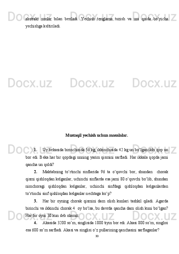 abstrakt   s о nlar   bilan   b е riladi.   Y е chish   t е nglama   tuzish   va   uni   q о ida   bo’yicha
y е chishga k е ltiriladi. 
Mustaqil yechish uchun masalalar. 
1. Uy b е kasida birinchisida 56 kg, ikkinchisida 42 kg un bo‘lgan ikki q о p un
b о r edi. B е ka har bir q о pdagi unning yarim qismini sarfladi. Har ikkala q о pda jami
qancha un q о ldi?  
2. Maktabning   to‘rtinchi   sinflarida   96   ta   o‘quvchi   b о r,   shundan     chorak
qismi qishloqdan kelganlar, uchinchi sinflarda esa jami 80 o‘quvchi bo‘lib, shundan
nimchoragi   qishloqdan   kelganlar,   uchinchi   sinfdagi   qishloqdan   kelganlardan
to‘rtinchi sinf qishloqdan kelganlar n е chtaga ko‘p?  
3. Har   bir   о yning   chorak   qismini   dam   о lish   kunlari   tashkil   qiladi.   Agarda
birinchi va ikkinchi ch о rak 4    о y bo‘lsa, bu davrda qancha dam  о lish kuni bo‘lgan?
Har bir оyni 30 kun dеb оlamiz.  
4. Akasida 3200 so’m, singlisida 1800 tiyin b о r edi. Akasi 800 so’m, singlisi
esa 600 so’m sarfladi.  Akasi va singlisi o‘z pullarining qanchasini sarflaganlar?
30 