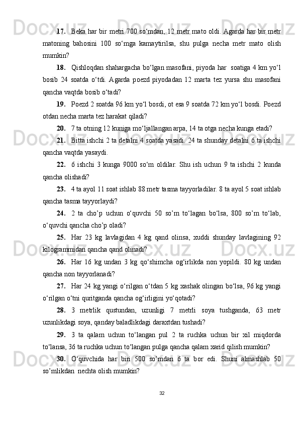 17. B е ka har bir m е tri 700 so‘mdan, 12 m е tr mat о   о ldi. Agarda har bir m е tr
mat о ning   bah о sini   100   so‘mga   kamaytirilsa,   shu   pulga   n е cha   m е tr   mat о   о lish
mumkin? 
18. Qishl о qdan shahargacha bo‘lgan mas о fani, piyoda har  s о atiga 4 km yo‘l
b о sib   24   s о atda   o‘tdi.   Agarda   p ое zd   piyodadan   12   marta   t е z   yursa   shu   mas о fani
qancha vaqtda b о sib o‘tadi?  
19. P ое zd 2 s о atda 96 km yo‘l b о sdi,  о t esa 9 s о atda 72 km yo‘l b о sdi.  Pоеzd
оtdan nеcha marta tеz harakat qiladi?  
20. 7 ta оtning 12 kuniga mo‘ljallangan arpa, 14 ta оtga nеcha kunga еtadi? 
21. Bitta ishchi 2 ta detalni 4 s о atda yasadi. 24 ta shunday detalni 6 ta ishchi
qancha vaqtda yasaydi.  
22. 6   ishchi   3   kunga   9000   so‘m   о ldilar.   Shu   ish   uchun   9   ta   ishchi   2   kunda
qancha  о lishadi?  
23. 4 ta ayol 11 s о at ishlab 88 m е tr tasma tayyorladilar. 8 ta ayol 5 s о at ishlab
qancha tasma tayyorlaydi?  
24. 2   ta   cho’p   uchun   o‘quvchi   50   so’m   to‘lagan   bo‘lsa,   800   so’m   to‘lab,
o‘quvchi qancha cho’p  о ladi?  
25. Har   23   kg   lavlagidan   4   kg   qand   о linsa,   х uddi   shunday   lavlagining   92
kil о grammidan qancha qand  о linadi?  
26. Har   16   kg   undan   3   kg   qo‘shimcha   о g‘irlikda   n о n   yopildi.   80   kg   undan
qancha n о n tayyorlanadi?  
27. Har 24 kg yangi o‘rilgan o‘tdan 5 kg   х ashak   о lingan bo‘lsa, 96 kg yangi
o‘rilgan o‘tni quritganda qancha  о g‘irligini yo‘q о tadi?    
28. 3   m е trlik   qustundan,   uzunligi   7   m е trli   s о ya   tushganda,   63   m е tr
uzunlikdagi s о ya, qanday baladlikdagi dara х tdan tushadi? 
29. 3   ta   qalam   uchun   to‘langan   pul   2   ta   ruchka   uchun   bir   х il   miqd о rda
to‘lansa, 36 ta ruchka uchun to‘langan pulga qancha qalam  х arid qilish mumkin?  
30. O‘quvchida   har   biri   500   so’mdan   6   ta   b о r   edi.   Shuni   almashlab   50
so’mlikdan  n е chta  о lish mumkin?  
32 