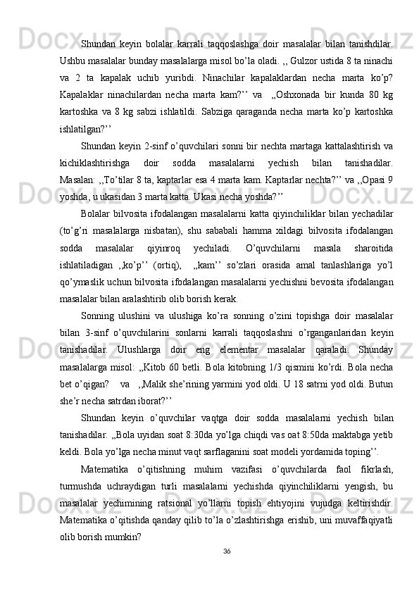 Shundan   keyin   bolalar   karrali   taqqoslashga   doir   masalalar   bilan   tanishdilar.
Ushbu masalalar bunday masalalarga misol bo’la oladi. ,, Gulzor ustida 8 ta ninachi
va   2   ta   kapalak   uchib   yuribdi.   Ninachilar   kapalaklardan   necha   marta   ko’p?
Kapalaklar   ninachilardan   necha   marta   kam?’’   va     ,,Oshxonada   bir   kunda   80   kg
kartoshka   va   8   kg   sabzi   ishlatildi.   Sabziga   qaraganda   necha   marta   ko’p   kartoshka
ishlatilgan?’’ 
Shundan keyin 2-sinf  o’quvchilari sonni  bir nechta martaga kattalashtirish va
kichiklashtirishga   doir   sodda   masalalarni   yechish   bilan   tanishadilar.
Masalan: ,,To’tilar 8 ta, kaptarlar esa 4 marta kam. Kaptarlar nechta?’’ va ,,Opasi 9
yoshda, u ukasidan 3 marta katta. Ukasi necha yoshda?’’ 
Bolalar   bilvosita  ifodalangan  masalalarni   katta  qiyinchiliklar  bilan  yechadilar
(to’g’ri   masalalarga   nisbatan),   shu   sababali   hamma   xildagi   bilvosita   ifodalangan
sodda   masalalar   qiyinroq   yechiladi.   O’quvchilarni   masala   sharoitida
ishlatiladigan   ,,ko’p’’   (ortiq),     ,,kam’’   so’zlari   orasida   amal   tanlashlariga   yo’l
qo’ymaslik uchun bilvosita ifodalangan masalalarni yechishni bevosita ifodalangan
masalalar bilan aralashtirib olib borish kerak. 
Sonning   ulushini   va   ulushiga   ko’ra   sonning   o’zini   topishga   doir   masalalar
bilan   3-sinf   o’quvchilarini   sonlarni   karrali   taqqoslashni   o’rganganlaridan   keyin
tanishadilar.   Ulushlarga   doir   eng   elementar   masalalar   qaraladi.   Shunday
masalalarga misol:  ,,Kitob 60 betli. Bola  kitobning 1/3 qismini  ko’rdi. Bola necha
bet o’qigan?    va   ,,Malik she’rining yarmini yod oldi. U 18 satrni yod oldi. Butun
she’r necha satrdan iborat?’’ 
Shundan   keyin   o’quvchilar   vaqtga   doir   sodda   masalalarni   yechish   bilan
tanishadilar. ,,Bola uyidan soat 8:30da yo’lga chiqdi vas oat 8:50da maktabga yetib
keldi. Bola yo’lga necha minut vaqt sarflaganini soat modeli yordamida toping’’. 
Matematika   o’qitishning   muhim   vazifasi   o’quvchilarda   faol   fikrlash,
turmushda   uchraydigan   turli   masalalarni   yechishda   qiyinchiliklarni   yengish,   bu
masalalar   yechimining   ratsional   yo’llarni   topish   ehtiyojini   vujudga   keltirishdir.
Matematika o’qitishda qanday qilib to’la o’zlashtirishga erishib, uni muvaffaqiyatli
olib borish mumkin? 
36 