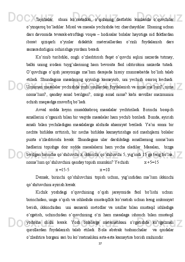 Tajribalar     shuni   ko’rsatadiki,   o’qishning   dastlabki   kunlarida   o’quvchilar
o’yinqaroq bo’ladilar. Misol va masala yechishda tez charchaydilar. Shuning uchun
dars   davomida  tevarak-atrofdagi   voqea  –   hodisalar   bolalar   hayotiga   oid  faktlardan
iborat   qiziqarli   o’yinlar   didaktik   materiallardan   o’rinli   foydalanish   dars
samaradorligini oshirishga yordam beradi. 
Ko’rinib   turibdiki,   ongli   o’zlashtirish   faqat   o’quvchi   aqlini   nazarda   tutmay,
balki   uning   irodasi   tuyg’ularining   ham   bevosita   faol   ishtirokini   nazarda   tutadi.
O’quvchiga   o’qish   jarayoniga   ma’lum   darajada   hissiy   munosabatda   bo’lish   talab
etiladi.   Shundagina   masalaning   qiyinligi   kamayiob,   uni   yechish   osnroq   kechadi.
Umuman masalalar yechishda yurli usullardan foydalanish va nima ma’lum?, nima
noma’lum?,   qanday   amal   berilgan?,   oxirgi   amal   nima?   kabi   savollar   mazmunini
ochish maqsadga muvofiq bo’ladi.  
Avval   sodda   keyin   murakkabroq   masalalar   yechtiriladi.   Birinchi   bosqich
amallarini o’rganish bilan bir vaqtda masalalar ham yechib boriladi. Bunda, ayirish
amali   bilan   yechiladigan   masalalarga   alohida   ahamiyat   beriladi.   Ya’ni   sonni   bir
nechta   birlikka   orttirish,   bir   necha   birlikka   kamaytirishga   oid   mashqlarni   bolalar
puxta   o’zlashtirishi   kerak.   Shundagina   ular   darslikdagi   amallarning   noma’lum
hadlarini   topishga   doir   sodda   masalalarni   ham   yecha   oladilar.   Masalan,     bizga
berilgan birincha qo’shiluvchi x, ikkinchi qo’shiluvchi 5, yig’indi 15 ga teng bo’lsa,
noma’lum qo’shiluvchini qanday topish mumkin? Yechish:             x +5=15 
                           x =15-5                            x =10 
Demak,   birinchi   qo’shiluvchini   topish   uchun,   yig’indidan   ma’lum   ikkinchi
qo’shituvchini ayirish kerak. 
Kichik   yoshdagi   o’quvchining   o’qish   jarayonida   faol   bo’lishi   uchun:
birinchidan, unga o’qish va ishlashda mustaqillik ko’rsatish uchun keng imkoniyat
berish,   ikkinchidan     uni   samarali   metodlar   va   usullar   bilan   mustaqil   ishlashga
o’rgatish,   uchinchidan   o’quvchining   o’zi   ham   masalaga   ishonch   bilan   mustaqil
yodosha   olishi   kerak.   Yosh   bolalarga   matematikani   o’rgatishda   ko’rgazmali
qurollardan   foydalanish   talab   etiladi.   Bola   abstrak   tushunchalar     va   qoidalar
o’zlashtira borgani sari bu ko’rsatmalikni asta-asta kamaytira borish muhimdir. 
37 