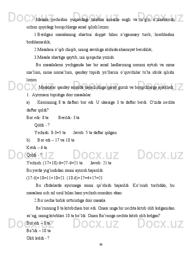 Masala   yechishni   yuqoridagi   talablar   asosida   ongli   va   to’g’ri   o’zlashtirish
uchun quyidagi bosqichlarga amal qilish lozim: 
1. Berilgan   masalaning   shartini   diqqat   bilan   o’rganmay   turib,   hisoblashni
boshlamaslik; 
2. Masalani o’qib chiqib, uning savoliga alohida ahamiyat berishlik; 
3. Masala shartiga qaytib, uni qisqacha yozish. 
Bu   masalalarni   yechganda   har   bir   amal   hadlarining   nomini   aytish   va   nima
ma’lum,   nima   noma’lum,   qanday   topish   yo’llarini   o’quvchilar   to’la   idrok   qilishi
lozim. 
Masalalar qanday amalda bajarilishiga qarab guruh va bosqichlarga ajratiladi. 
1.    Ayirmani topishga doir masalalar.  
a) Karimning   8   ta   daftari   bor   edi.   U   ukasiga   3   ta   daftar   berdi.   O’zida   nechta
daftar qoldi?         
Bor edi- 8 ta         Berildi- 3 ta   
       Qoldi - ? 
       Yechish: 8-3=5 ta       Javob: 5 ta daftar qolgan. 
b) Bor edi – 17 va 10 ta 
Ketdi – 6 ta 
Qoldi - ?  
Yechish: (17+10)-6=27-6=21 ta       Javob: 21 ta 
Bu yerda yig’indidan sonni ayirish bajarildi.  
(17-6)+10=11+10=21. (10-6)+17=4+17=21 
Bu   ifodalarda   ayirmaga   sonni   qo’shish   bajarildi.   Ko’rinib   turibdiki,   bu
masalani uch xil usul bilan ham yechish mumkin ekan. 
2. Bir necha birlik orttirishga doir masala. 
Ba’rnoning 8 ta kitobchasi bor edi. Onasi unga bir nechta kitob olib kelganidan
so’ng, uning kitoblari 10 ta bo’ldi. Onasi Ba’rnoga nechta kitob olib kelgan? 
Bor edi – 8 ta 
Bo’ldi – 10 ta  
Olib keldi - ? 
38 