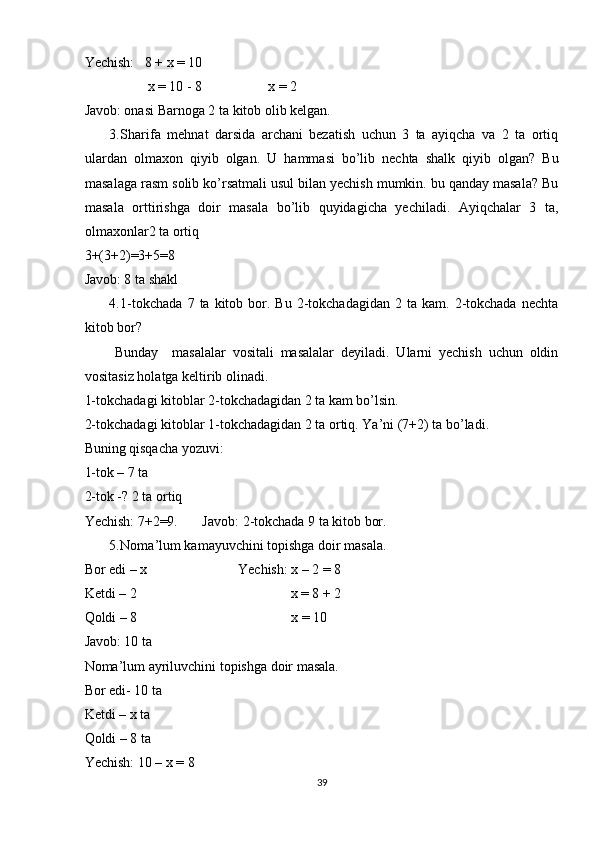 Yechish:   8 + x = 10 
                  x = 10 - 8                   x = 2 
Javob: onasi Barnoga 2 ta kitob olib kelgan. 
3. Sharifa   mehnat   darsida   archani   bezatish   uchun   3   ta   ayiqcha   va   2   ta   ortiq
ulardan   olmaxon   qiyib   olgan.   U   hammasi   bo’lib   nechta   shalk   qiyib   olgan?   Bu
masalaga rasm solib ko’rsatmali usul bilan yechish mumkin. bu qanday masala? Bu
masala   orttirishga   doir   masala   bo’lib   quyidagicha   yechiladi.   Ayiqchalar   3   ta,
olmaxonlar2 ta ortiq 
3+(3+2)=3+5=8  
Javob: 8 ta shakl 
4. 1-tokchada   7  ta  kitob  bor.  Bu   2-tokchadagidan   2  ta  kam.  2-tokchada   nechta
kitob bor? 
Bunday     masalalar   vositali   masalalar   deyiladi.   Ularni   yechish   uchun   oldin
vositasiz holatga keltirib olinadi. 
1-tokchadagi kitoblar 2-tokchadagidan 2 ta kam bo’lsin. 
2-tokchadagi kitoblar 1-tokchadagidan 2 ta ortiq. Ya’ni (7+2) ta bo’ladi. 
Buning qisqacha yozuvi: 
1-tok – 7 ta 
2-tok -? 2 ta ortiq 
Yechish: 7+2=9.       Javob: 2-tokchada 9 ta kitob bor. 
5. Noma’lum kamayuvchini topishga doir masala. 
Bor edi – x                          Yechish: x – 2 = 8     
Ketdi – 2                                            x = 8 + 2 
Qoldi – 8                                            x = 10 
Javob: 10 ta  
Noma’lum ayriluvchini topishga doir masala.  
Bor edi- 10 ta 
Ketdi – x ta 
Qoldi – 8 ta 
Yechish: 10 – x = 8 
39 