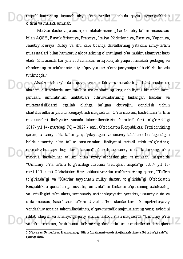 respublikamizning   tayanch   oliy   o’quv   yurtlari   qoshida   qayta   tayyorgarlikdan
o’tishi va malaka oshirishi. 
Mazkur   dasturda,   asosan,   mamlakatimizning   har   bir   oliy   ta’lim   muassasasi
bilan AQSH, Buyuk Britaniya, Fransiya, Italiya, Niderlandiya, Rossiya, Yaponiya,
Janubiy   Koreya,   Xitoy   va   shu   kabi   boshqa   davlatlarning   yetakchi   ilmiy-ta’lim
muassasalari bilan hamkorlik aloqalarining o’rnatilgani o’ta muhim ahamiyat kasb
etadi. Shu asosda  har  yili 350 nafardan ortiq xorijlik yuqori malakali  pedagog va
olimlarning mamlakatimiz oliy o’quv yurtlari o’quv jarayoniga jalb etilishi ko’zda
tutilmoqda. 2
 
Akademik litseylarda o’quv jarayoni sifati va samaradorligini tubdan oshirish,
akademik   litseylarda   umumta’lim   maktablarining   eng   qobiliyatli   bitiruvchilarini
jamlash,   umumta’lim   maktablari   bitiruvchilarining   tanlangan   kasblar   va
mutaxassisliklarni   egallab   olishga   bo’lgan   ehtiyojini   qondirish   uchun
shartsharoitlarni yanada kengaytirish maqsadida “O’rta maxsus, kasb-hunar ta’limi
muassasalari   faoliyatini   yanada   takomillashtirish   chora-tadbirlari   to’g’risida”gi
2017- yil 14- martdagi PQ – 2829 - sonli O’zbekiston Respublikasi Prezidentining
qarori,   umumiy   o’rta   ta’limga   qo’yilayotgan   zamonaviy   talablarni   hisobga   olgan
holda   umumiy   o’rta   ta’lim   muassasalari   faoliyatini   tashkil   etish   to’g’risidagi
normativ-huquqiy   hujjatlarni   takomillashtirish,   umumiy   o’rta   ta’limning   o’rta
maxsus,   kasb-hunar   ta’limi   bilan   uzviy   aloqadorligini   ta’minlash   maqsadida
“Umumiy   o’rta   ta’lim   to’g’risidagi   nizomni   tasdiqlash   haqida”gi   2017-   yil   15-
mart 140 -sonli O’zbekiston Respublikasi vazirlar mahkamasining qarori, “Ta’lim
to’g’risida”gi   va   “Kadrlar   tayyorlash   milliy   dasturi   to’g’risida”gi   O’zbekiston
Respublikasi  qonunlariga muvofiq, umumta’lim fanlarini o’qitishning uzluksizligi
va izchilligini ta’minlash, zamonaviy metodologiyasini  yaratish, umumiy o’rta va
o’rta   maxsus,   kasb-hunar   ta’limi   davlat   ta’lim   standartlarini   kompetentsiyaviy
yondashuv asosida takomillashtirish, o’quv-metodik majmualarning yangi avlodini
ishlab chiqish va amaliyotga joriy etishni  tashkil  etish maqsadida “Umumiy o’rta
va   o’rta   maxsus,   kasb-hunar   ta’limining   davlat   ta’lim   standartlarini   tasdiqlash
2  O’zbekiston Respublikasi Prezidentining “Oliy ta’lim tizimini yanada rivojlantirish chora-tadbirlari to’g’risida”gi 
qaroriga sharh 
4 