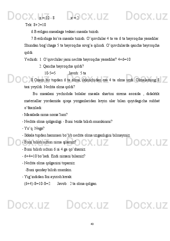                x = 10 - 8                x = 2 
  Tek: 8+2=10 
6. Berilgan masalaga teskari masala tuzish. 
7. Berilishiga ko’ra masala tuzish. O’quvchilar 4 ta va 6 ta bayroqcha yasadilar.
Shundan bog’chaga 5 ta bayroqcha sovg’a qilindi. O’quvchilarda qancha bayroqcha
qoldi. 
Yechish: 1. O’quvchilar jami nechta bayroqcha yasadilar?  4+6=10 
               2. Qancha bayroqcha qoldi? 
                    10-5=5             Javob: 5 ta 
8. Onam   bir   tupdan   6   ta   olma,   ikkinchidan   esa   4   ta   olma   uzdi.   Olmalarning   8
tasi yeyildi. Nechta olma qoldi? 
Bu   masalani   yechishda   bolalar   masala   shartini   sxema   asosida   ,   didaktik
materiallar   yordamida   qisqa   yozganlaridan   keyin   ular   bilan   quyidagicha   suhbat
o’tkaziladi: 
- Masalada nima noma’lum? 
- Nechta olma qolganligi - Buni tezda bilish mumkinmi? 
- Yo’q. Nega? 
- Ikkala tupdan hammasi bo’lib nechta olma uzganligini bilmaymiz. 
- Buni bilish uchun nima qilamiz? 
- Buni bilish uchun 6 ni 4 ga qo’shamiz. 
- 6+4=10 bo’ladi. Endi nimani bilamiz? 
- Nechta olma qolganini topamiz. 
 -Buni qanday bilish mumkin. 
- Yig’indidan 8ni ayirish kerak. 
(6+4)-8=10-8=2.      Javob : 2 ta olma qolgan. 
           
40 