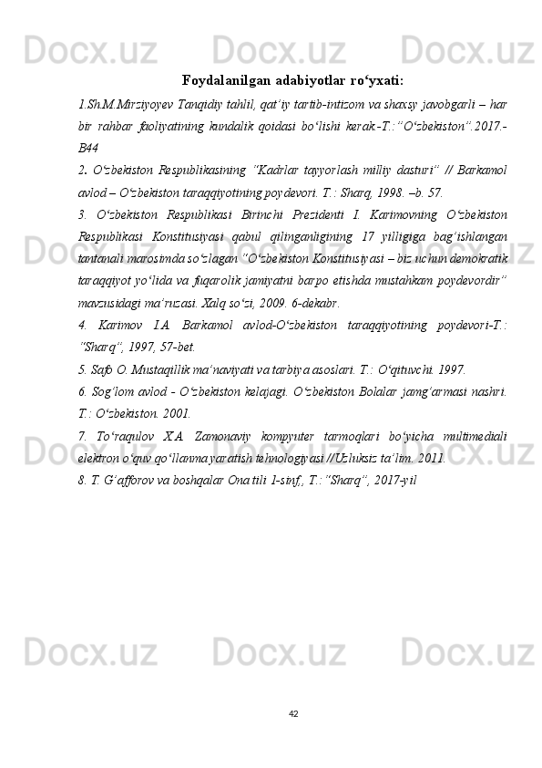 Foydalanilgan adabiyotlar ro yxati:ʻ
1.Sh.M.Mirziyoyev Tanqidiy tahlil, qat’iy tartib-intizom va shaxsy javobgarli – har
bir   rahbar   faoliyatining   kundalik   qoidasi   bo lishi   kerak.-T.:”O zbekiston”.2017.-	
ʻ ʻ
B44
2 .   O zbekiston   Respublikasining   “Kadrlar   tayyorlash   milliy   dasturi”   //   Barkamol	
ʻ
avlod – O zbekiston taraqqiyotining poydevori. T.: Sharq, 1998. –b. 57. 	
ʻ
3.   O zbekiston   Respublikasi   Birinchi   Prezidenti   I.   Karimovning   O zbekiston	
ʻ ʻ
Respublikasi   Konstitusiyasi   qabul   qilinganligining   17   yilligiga   bag’ishlangan
tantanali marosimda so zlagan “O zbekiston Konstitusiyasi – biz uchun demokratik	
ʻ ʻ
taraqqiyot   yo lida   va   fuqarolik   jamiyatni   barpo   etishda   mustahkam   poydevordir”	
ʻ
mavzusidagi ma’ruzasi. Xalq so zi, 2009. 6-dekabr. 	
ʻ
4.   Karimov   I.A.   Barkamol   avlod-O zbekiston   taraqqiyotining   poydevori-T.:	
ʻ
“Sharq”, 1997, 57-bet.
5. Safo O. Mustaqillik ma’naviyati va tarbiya asoslari. T.: O qituvchi. 1997. 	
ʻ
6. Sog’lom avlod -  O zbekiston kelajagi. O zbekiston Bolalar jamg’armasi  nashri.	
ʻ ʻ
T.: O zbekiston. 2001. 	
ʻ
7.   To raqulov   X.A.   Zamonaviy   kompyuter   tarmoqlari   bo yicha   multimediali
ʻ ʻ
elektron o quv qo llanma yaratish tehnologiyasi //Uzluksiz ta’lim. 2011. 	
ʻ ʻ
8. T. G’afforov va boshqalar Ona tili 1-sinf,, T.:“Sharq”, 2017-yil
 
 
 
 
42 