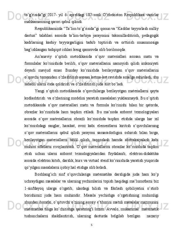 to’g’risida”gi   2017-   yil   6-   apreldagi   187-sonli   O’zbekiston   Respublikasi   vazirlar
mahkamasining qarori qabul qilindi.  
Respublikamizda “Ta’lim to’g’risida”gi qonun va “Kadrlar tayyorlash milliy
dasturi”   talablari   asosida   ta’lim-tarbiya   jarayonini   takomillashtirish,   pedagogik
kadrlarning   kasbiy   tayyorgarligini   tarkib   toptirish   va   orttirish   muammosiga
bag’ishlangan tadqiqot ishlari keng qamrovda olib borilmoqda. 
An’anaviy   o’qitish   metodikasida   o’quv   materiallari   asosan   matn   va
formulalar   ko’rinishida   berilib,   o’quv   materiallarini   namoyish   qilish   imkoniyati
deyarli   mavjud   emas.   Bunday   ko’rinishda   berilayotgan   o’quv   materiallarini
o’quvchi tomonidan o’zlashtirish asosan ketma-ket ravishda amalga oshiriladi, shu
sababli ularni esda qoldirish va o’zlashtirish juda sust bo’ladi. 
Yangi   o’qitish   metodikasida   o’quvchilarga   berilayotgan   materiallarni   qayta
kodlashtirish  va o’zlarining modelini yaratish masalalari yuklanmaydi. Bu o’qitish
metodikasida   o’quv   materiallari   matn   va   formula   ko’rinishi   bilan   bir   qatorda,
obrazlar   ko’rinishida   ham   taqdim   etiladi.   Bu   ma’noda   axborot   texnologiyalari
asosida   o’quv   materiallarini   obrazli   ko’rinishda   taqdim   etishda   ularga   har   xil
ko’rinishdagi   ranglar,   harakat,   ovoz   kabi   elementlarni   kiritish   o’quvchilarning
o’quv   materiallarini   qabul   qilish   jarayoni   samaradorligini   oshirish   bilan   birga,
berilayotgan   materiallarni   tahlil   qilish,   taqqoslash   hamda   abstraksiyalash   kabi
muhim   sifatlarni   rivojlantiradi.   O’quv   materiallarini   obrazlar   ko’rinishida   taqdim
etish   uchun   ularni   axborot   texnologiyalaridan   foydalanib,   elektron-didaktika
asosida elektron kitob, darslik, kurs va virtual stend ko’rinishida yaratish yuqorida
qo’yilgan masalalarni ijobiy hal etishga olib keladi. 
Boshlang’ich   sinf   o’quvchilariga   matematika   darsligida   juda   ham   ko’p
uchraydigan masalalar va ularning yechimlarini topish haqidagi ma’lumotlarni biz
1-sinfdayoq   ularga   o’rgatib,   ulardagi   bilish   va   fikrlash   qobiliyatini   o’stirib
borishimiz   juda   ham   muhimdir.   Masala   yechishga   o’rgatishning   muhimligi
shundan iboratki, o’qituvchi o’zining asosiy e’tiborini matnli masalalar mazmunini
matematika  tiliga  ko’chirishga   qaratmog’i   lozim.  Avvalo,  mukammal    matematik
tushunchalarni   shakllantirish,   ularning   dasturda   belgilab   berilgan     nazariy
5 