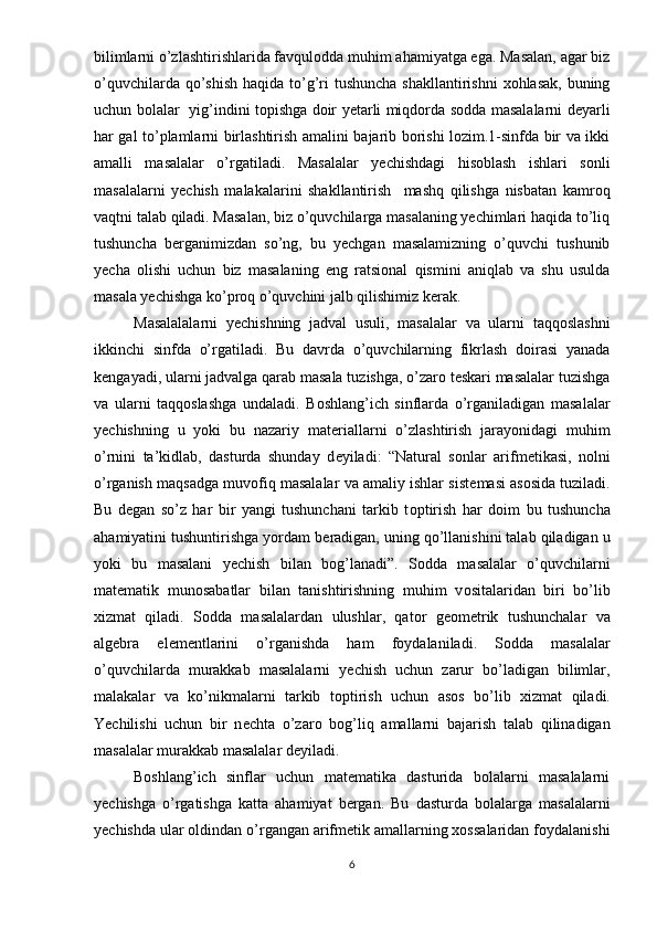 bilimlarni o’zlashtirishlarida favqulodda muhim ahamiyatga ega. Masalan, agar biz
o’quvchilarda qo’shish  haqida to’g’ri  tushuncha shakllantirishni  xohlasak,  buning
uchun bolalar   yig’indini topishga doir yetarli miqdorda sodda masalalarni deyarli
har gal to’plamlarni birlashtirish amalini bajarib borishi lozim.1-sinfda bir va ikki
amalli   masalalar   o’rgatiladi.   Masalalar   yechishdagi   hisoblash   ishlari   sonli
masalalarni   yechish   malakalarini   shakllantirish     mashq   qilishga   nisbatan   kamroq
vaqtni talab qiladi. Masalan, biz o’quvchilarga masalaning yechimlari haqida to’liq
tushuncha   berganimizdan   so’ng,   bu   yechgan   masalamizning   o’quvchi   tushunib
yecha   olishi   uchun   biz   masalaning   eng   ratsional   qismini   aniqlab   va   shu   usulda
masala yechishga ko’proq o’quvchini jalb qilishimiz kerak. 
Masalalalarni   yechishning   jadval   usuli,   masalalar   va   ularni   taqqoslashni
ikkinchi   sinfda   o’rgatiladi.   Bu   davrda   o’quvchilarning   fikrlash   doirasi   yanada
kengayadi, ularni jadvalga qarab masala tuzishga, o’zaro teskari masalalar tuzishga
va   ularni   taqqoslashga   undaladi.   B о shlang’ich   sinflarda   o’rganiladigan   masalalar
y е chishning   u   yoki   bu   nazariy   mat е riallarni   o’zlashtirish   jarayonidagi   muhim
o’rnini   ta’kidlab,   dasturda   shunday   d е yiladi:   “Natural   s о nlar   arifm е tikasi,   n о lni
o’rganish maqsadga muv о fiq masalalar va amaliy ishlar sist е masi as о sida tuziladi.
Bu   d е gan   so’z   har   bir   yangi   tushunchani   tarkib   t о ptirish   har   d о im   bu   tushuncha
ahamiyatini tushuntirishga yordam b е radigan, uning qo’llanishini talab qiladigan u
yoki   bu   masalani   y е chish   bilan   b о g’lanadi”.   S о dda   masalalar   o’quvchilarni
mat е matik   mun о sabatlar   bilan   tanishtirishning   muhim   v о sitalaridan   biri   bo’lib
х izmat   qiladi.   S о dda   masalalardan   ulushlar,   qat о r   g ео m е trik   tushunchalar   va
alg е bra   el е m е ntlarini   o’rganishda   ham   f о ydalaniladi.   S о dda   masalalar
o’quvchilarda   murakkab   masalalarni   y е chish   uchun   zarur   bo’ladigan   bilimlar,
malakalar   va   ko’nikmalarni   tarkib   t о ptirish   uchun   as о s   bo’lib   х izmat   qiladi.
Yechilishi   uchun   bir   n е chta   o’zar о   b о g’liq   amallarni   bajarish   talab   qilinadigan
masalalar murakkab masalalar   d е yiladi. 
Boshlang’ich   sinflar   uchun   matematika   dasturida   bolalarni   masalalarni
yechishga   o’rgatishga   katta   ahamiyat   bergan.   Bu   dasturda   bolalarga   masalalarni
yechishda ular oldindan o’rgangan arifmetik amallarning xossalaridan foydalanishi
6 