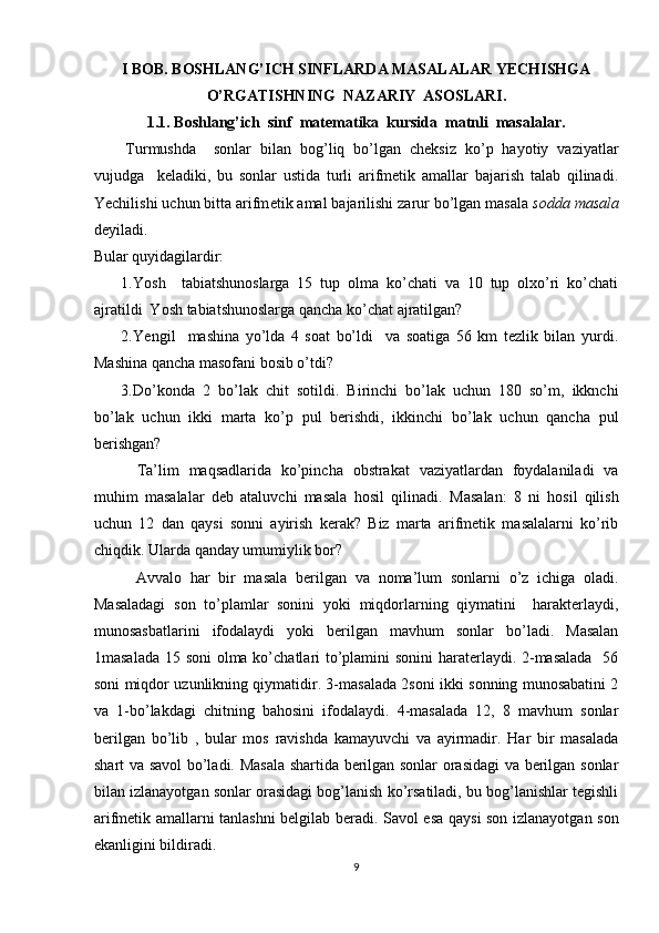 I BOB. BOSHLANG’ICH SINFLARDA MASALALAR YECHISHGA
O’RGATISHNING  NAZARIY  ASOSLARI.
1.1. Boshlang’ich  sinf  matematika  kursida  matnli  masalalar.
Turmushda     sonlar   bilan   bog’liq   bo’lgan   cheksiz   ko’p   hayotiy   vaziyatlar
vujudga     keladiki,   bu   sonlar   ustida   turli   arifmetik   amallar   bajarish   talab   qilinadi.
Yechilishi uchun bitta arifm е tik amal bajarilishi zarur bo’lgan masala  s о dda masala
d е yiladi.  
Bular quyidagilardir: 
1. Yosh     tabiatshunoslarga   15   tup   olma   ko’chati   va   10   tup   olxo’ri   ko’chati
ajratildi  Yosh tabiatshunoslarga qancha ko’chat ajratilgan? 
2. Yengil     mashina   yo’lda   4   soat   bo’ldi     va   soatiga   56   km   tezlik   bilan   yurdi.
Mashina qancha masofani bosib o’tdi? 
3. Do’konda   2   bo’lak   chit   sotildi.   Birinchi   bo’lak   uchun   180   so’m,   ikknchi
bo’lak   uchun   ikki   marta   ko’p   pul   berishdi,   ikkinchi   bo’lak   uchun   qancha   pul
berishgan? 
  Ta’lim   maqsadlarida   ko’pincha   obstrakat   vaziyatlardan   foydalaniladi   va
muhim   masalalar   deb   ataluvchi   masala   hosil   qilinadi.   Masalan:   8   ni   hosil   qilish
uchun   12   dan   qaysi   sonni   ayirish   kerak?   Biz   marta   arifmetik   masalalarni   ko’rib
chiqdik. Ularda qanday umumiylik bor? 
  Avvalo   har   bir   masala   berilgan   va   noma’lum   sonlarni   o’z   ichiga   oladi.
Masaladagi   son   to’plamlar   sonini   yoki   miqdorlarning   qiymatini     harakterlaydi,
munosasbatlarini   ifodalaydi   yoki   berilgan   mavhum   sonlar   bo’ladi.   Masalan
1masalada 15 soni  olma ko’chatlari to’plamini sonini  haraterlaydi. 2-masalada    56
soni miqdor uzunlikning qiymatidir. 3-masalada 2soni ikki sonning munosabatini 2
va   1-bo’lakdagi   chitning   bahosini   ifodalaydi.   4-masalada   12,   8   mavhum   sonlar
berilgan   bo’lib   ,   bular   mos   ravishda   kamayuvchi   va   ayirmadir.   Har   bir   masalada
shart va savol bo’ladi. Masala shartida berilgan sonlar orasidagi  va berilgan sonlar
bilan izlanayotgan sonlar orasidagi bog’lanish ko’rsatiladi, bu bog’lanishlar tegishli
arifmetik amallarni tanlashni belgilab beradi. Savol esa qaysi son izlanayotgan son
ekanligini bildiradi. 
9 