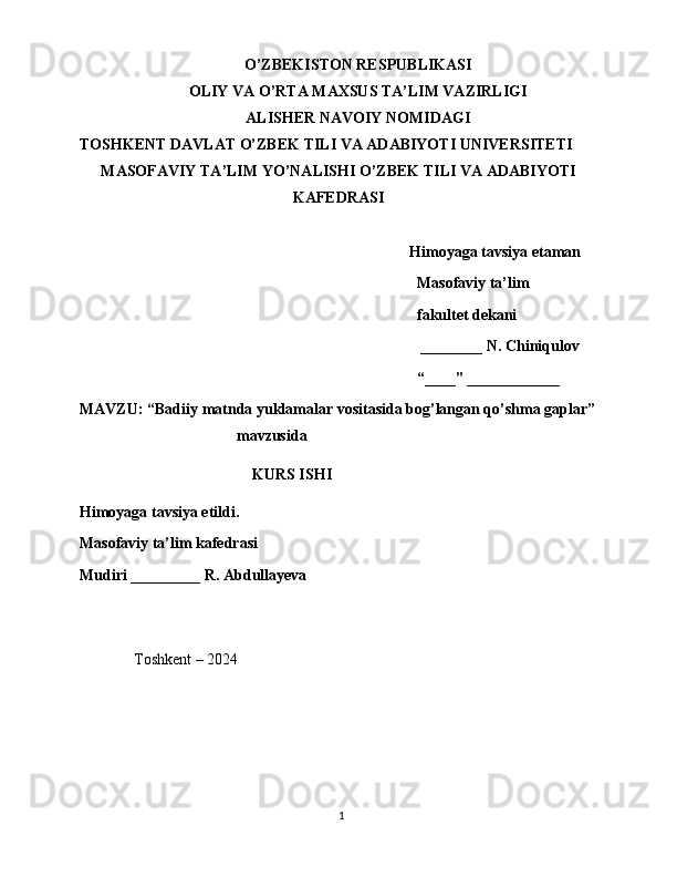 O’ZBEKISTON RESPUBLIKASI
OLIY VA O’RTA MAXSUS TA’LIM VAZIRLIGI
ALISHER NAVOIY NOMIDAGI
TOSHKENT DAVLAT O’ZBEK TILI VA ADABIYOTI UNIVERSITETI
MASOFAVIY TA’LIM YO’NALISHI O’ZBEK TILI VA ADABIYOTI
KAFEDRASI
Himoyaga tavsiya etaman
Masofaviy ta’lim 
fakultet dekani
 ________ N. Chiniqulov
“____” ____________
MAVZU: “ Badiiy matnda yuklamalar vositasida bog’langan qo’shma gaplar ”
mavzusida            
KURS ISHI
Himoyaga tavsiya etildi. 
Masofaviy ta’lim kafedrasi
Mudiri _________ R. Abdullayeva
      
               Toshkent – 2024
                                                                                               1 