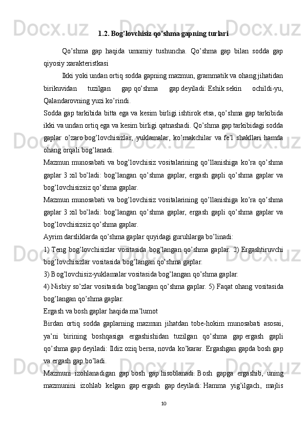 1.2.  Bog’lovchisiz qo’shma gapning turlari
  Qo’shma   gap   haqida   umumiy   tushuncha.   Qo’shma   gap   bilan   sodda   gap
qiyosiy xarakteristkasi
  Ikki yoki undan ortiq sodda gapning mazmun, grammatik va ohang jihatidan
birikuvidan   tuzilgan   gap   qo’shma   gap   deyiladi:   Eshik   sekin   ochildi-yu ,
Qalandarovning yuzi ko’rindi.
Sodda gap tarkibida bitta ega va kesim birligi ishtirok etsa, qo’shma gap tarkibida
ikki va undan ortiq ega va kesim birligi qatnashadi. Qo’shma gap tarkibidagi sodda
gaplar   o’zaro   bog’lovchisizlar,   yuklamalar,   ko’makchilar   va   fe’l   shakllari   hamda
ohang   orqali bog’lanadi.
Mazmun   munosabati   va   bog’lovchisiz   vositalarining   qo’llanishiga   ko’ra   qo’shma
gaplar   3   xil   bo’ladi:   bog’langan   qo’shma   gaplar,   ergash   gapli   qo’shma   gaplar   va
bog’lovchisizsiz qo’shma gaplar.
Mazmun   munosabati   va   bog’lovchisiz   vositalarining   qo’llanishiga   ko’ra   qo’shma
gaplar   3   xil   bo’ladi:   bog’langan   qo’shma   gaplar,   ergash   gapli   qo’shma   gaplar   va
bog’lovchisizsiz qo’shma gaplar.
Ayrim darsliklarda qo’shma gaplar quyidagi guruhlarga bo’linadi:
1)   Teng bog’lovchisizlar  vositasida  bog’langan qo’shma gaplar. 2)   Ergashtiruvchi
bog’lovchisizlar vositasida bog’langan qo’shma gaplar.
3)   Bog’lovchisiz-yuklamalar vositasida bog’langan qo’shma gaplar.
4)   Nisbiy so’zlar vositasida bog’langan qo’shma gaplar. 5)   Faqat ohang vositasida
bog’langan qo’shma gaplar.
Ergash va bosh gaplar haqida ma’lumot
Birdan   ortiq   sodda   gaplarning   mazmun   jihatdan   tobe-hokim   munosabati   asosai,
ya’ni   birining   boshqasiga   ergashishidan   tuzilgan   qo’shma   gap   ergash   gapli
qo’shma gap   deyiladi:   Ildiz oziq bersa, novda ko’karar.   Ergashgan gapda bosh gap
va ergash gap bo’ladi.
Mazmuni   izohlanadigan   gap   bosh   gap   hisoblanadi.   Bosh   gapga   ergashib ,   uning
mazmunini   izohlab   kelgan   gap   ergash   gap   deyiladi :   Hamma   yig ’ ilgach ,   majlis
10 