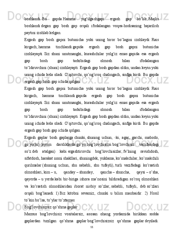 boshlandi .   Bu   gapda   Hamma   yig’ilgachgapi   ergash   gap   bo’lib,   Majlis
boshlandi   degan   gap   bosh   gap   orqali   ifodalangan   voqea-hodisaning   bajarilish
paytini izohlab kelgan.
Ergash   gap   bosh   gapni   butunicha   yoki   uning   biror   bo’lagini   izohlaydi:   Rais
kirgach,   hamma   tinchlandi   gapida   ergash   gap   bosh   gapni   butunicha
izohlayapti.   Siz   shuni   unutmangki,   kurashchilar   yolg’iz   emas   gapida   esa   ergash
gap   bosh   gap   tarkibidagi   olmosh   bilan   ifodalangan
to’ldiruvchini   (shuni)   izohlayapti. Ergash gap bosh gapdan oldin, undan keyin yoki
uning ichida kela oladi:   O’qituvchi,   qo’ng’iroq chalingach,   sinfga kirdi. Bu gapda
ergash gap bosh gap ichida qolgan.
Ergash   gap   bosh   gapni   butunicha   yoki   uning   biror   bo’lagini   izohlaydi:   Rais
kirgach,   hamma   tinchlandi   gapida   ergash   gap   bosh   gapni   butunicha
izohlayapti.   Siz   shuni   unutmangki,   kurashchilar   yolg’iz   emas   gapida   esa   ergash
gap   bosh   gap   tarkibidagi   olmosh   bilan   ifodalangan
to’ldiruvchini   (shuni)   izohlayapti. Ergash gap bosh gapdan oldin, undan keyin yoki
uning ichida kela oladi:   O’qituvchi,   qo’ng’iroq chalingach,   sinfga kirdi. Bu gapda
ergash gap bosh gap ichida qolgan.
Ergash   gaplar   bosh   gaplarga   chunki,   shuning   uchun ,   -ki,   agar,   garchi,   mabodo,
go’yo(ki)   (ayrim   darsliklarda   go’yo   bog’lovchisizsi   bog’lovchisiz   vazifasidagi
so’z   deb   atalgan)   kabi   ergashtiruvchi   bog’lovchisizlar,   fe’lning   ravishdosh,
sifatdosh, harakat nomi shakllari,   shuningdek , yuklama, ko’makchilar, ko’makchili
qurilmalar   (shuning   uchun,   shu   sababli,   shu   tufayli),   turli   vazifadagi   ko’rsatish
olmoshlari,   kim   –   u,   qanday   –   shunday,   qancha   –   shuncha,   qaysi   –   o’sha,
qayerda   –   u   yerda   kabi   bir-biriga   ishora   ma’nosini   bildiradigan   so’roq   olmoshlari
va   ko’rsatish   olmoshlaridan   iborat   nisbiy   so’zlar,   sababli,   tufayli,   deb   so’zlari
orqali   bog’lanadi:   1)   Biz   kitobni   sevamiz ,   chunki   u   bilim   manbaidir.   2)   Hosil
to’kin bo’lsa, to’ylar to’xtamas.
Bog’lovchisizsiz qo’shma gaplar
Maxsus   bog’lovchisiz   vositalarsiz,   asosan   ohang   yordamida   birikkan   sodda
gaplardan   tuzilgan   qo’shma   gaplar   bog’lovchisizsiz   qo’shma   gaplar   deyiladi.
11 