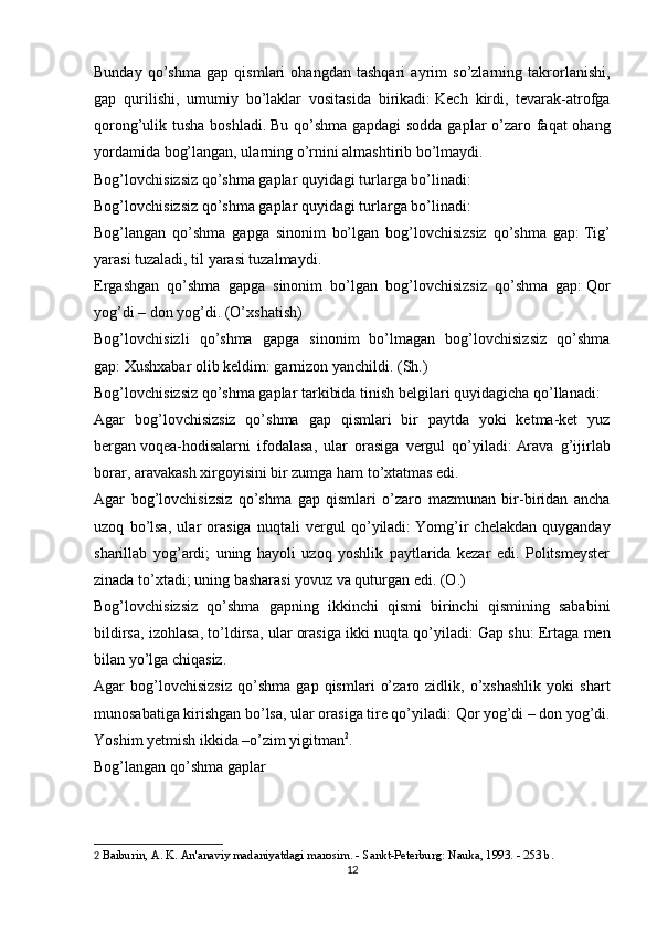 Bunday   qo’shma   gap   qismlari   ohangdan   tashqari   ayrim   so’zlarning   takrorlanishi,
gap   qurilishi,   umumiy   bo’laklar   vositasida   birikadi:   Kech   kirdi,   tevarak-atrofga
qorong’ulik tusha boshladi.   Bu qo’shma gapdagi  sodda gaplar  o’zaro faqat  ohang
yordamida bog’langan, ularning o’rnini almashtirib bo’lmaydi.
Bog’lovchisizsiz qo’shma gaplar quyidagi turlarga bo’linadi:
Bog’lovchisizsiz qo’shma gaplar quyidagi turlarga bo’linadi:
Bog’langan   qo’shma   gapga   sinonim   bo’lgan   bog’lovchisizsiz   qo’shma   gap:   Tig’
yarasi tuzaladi, til yarasi tuzalmaydi.
Ergashgan   qo’shma   gapga   sinonim   bo’lgan   bog’lovchisizsiz   qo’shma   gap:   Qor
yog’di   –   don yog’di. (O’xshatish)
Bog’lovchisizli   qo’shma   gapga   sinonim   bo’lmagan   bog’lovchisizsiz   qo’shma
gap:   Xushxabar olib keldim: garnizon yanchildi. (Sh.)
Bog’lovchisizsiz qo’shma gaplar tarkibida   tinish belgilari   quyidagicha qo’llanadi:
Agar   bog’lovchisizsiz   qo’shma   gap   qismlari   bir   paytda   yoki   ketma-ket   yuz
bergan   voqea-hodisalarni   ifodalasa ,   ular   orasiga   vergul   qo’yiladi:   Arava   g’ijirlab
borar, aravakash xirgoyisini bir zumga ham to’xtatmas edi.
Agar   bog’lovchisizsiz   qo’shma   gap   qismlari   o’zaro   mazmunan   bir-biridan   ancha
uzoq   bo’lsa,   ular   orasiga   nuqtali   vergul   qo’yiladi:   Yomg’ir   chelakdan   quyganday
sharillab   yog’ardi;   uning   hayoli   uzoq   yoshlik   paytlarida   kezar   edi.   Politsmeyster
zinada to’xtadi; uning basharasi yovuz va quturgan edi. (O.)
Bog’lovchisizsiz   qo’shma   gapning   ikkinchi   qismi   birinchi   qismining   sababini
bildirsa, izohlasa, to’ldirsa, ular orasiga ikki nuqta qo’yiladi:   Gap shu: Ertaga men
bilan yo’lga chiqasiz.
Agar   bog’lovchisizsiz   qo’shma   gap   qismlari   o’zaro   zidlik,   o’xshashlik   yoki   shart
munosabatiga kirishgan bo’lsa, ular orasiga tire qo’yiladi:   Qor yog’di   –   don yog’di.
Yoshim yetmish ikkida   –o’zim yigitman 2
.
Bog’langan qo’shma gaplar
2   Baiburin, A. K. An'anaviy madaniyatdagi marosim. - Sankt-Peterburg: Nauka, 1993. - 253 b.
12