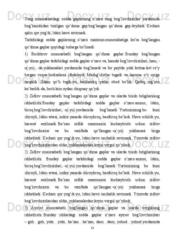 Teng   munosabatdagi   sodda   gaplarning   o’zaro   teng   bog’lovchisizlar   yordamida
bog’lanishidan   tuzilgan   qo’shma   gap   bog’langan   qo’shma   gap   deyiladi:   Kechasi
qalin qor yog’di, lekin havo sovimadi.
Tarkibidagi   sodda   gaplarning   o’zaro   mazmun-munosabatiga   ko’ra   bog’langan
qo’shma gaplar quyidagi turlarga bo’linadi:
1)   Biriktiruv   munosabatli   bog’langan   qo’shma   gaplar:   Bunday   bog’langan
qo’shma gaplar tarkibidagi sodda gaplar o’zaro   va, hamda   bog’lovchisizlari,   ham, -
u(-yu),   -da   yuklamalari   yordamida   bog’lanadi   va   bir   paytda   yoki   ketma-ket   ro’y
bergan   voqea-hodisalarni   ifodalaydi:   Mashg’ulotlar   tugadi   va   hamma   o’z   uyiga
tarqaldi.   Odam   qo’li   tegdi-yu,   tashlandiq   yerlar   obod   bo’ldi.   Qattiq   izg’irin
ko’tarildi-da, hech kim uydan chiqmay qo’ydi.
2)   Zidlov   munosabatli   bog’langan   qo’shma   gaplar   va   ularda   tinish   belgilarining
ishlatilishi.Bunday   gaplar   tarkibidagi   sodda   gaplar   o’zaro   ammo,   lekin,
biroq   bog’lovchisizlari,   -u(-yu)   yordamida   bog’lanadi:   Yurtimizning   bu   kuni
chiroyli ,   lekin ertasi , indini yanada chiroyliroq, baxtliroq bo’ladi. Havo ochildi-yu,
harorat   sezilmadi.   Ba’zan   zidlik   mazmunini   kuchaytirish   uchun   zidlov
bog’lovchisizsi   va   bu   vazifada   qo’llangan   -u(-yu)   yuklamasi   birga
ishlatiladi:   Kechasi  qor yog’di-yu, lekin havo unchalik sovimadi. Yozuvda zidlov
bog’lovchisizlaridan oldin, yuklamalardan keyin vergul qo’yiladi.
2)   Zidlov   munosabatli   bog’langan   qo’shma   gaplar   va   ularda   tinish   belgilarining
ishlatilishi.   Bunday   gaplar   tarkibidagi   sodda   gaplar   o’zaro   ammo,   lekin,
biroq   bog’lovchisizlari,   -u(-yu)   yordamida   bog’lanadi:   Yurtimizning   bu   kuni
chiroyli, lekin ertasi, indini yanada chiroyliroq, baxtliroq bo’ladi. Havo ochildi-yu,
harorat   sezilmadi.   Ba’zan   zidlik   mazmunini   kuchaytirish   uchun   zidlov
bog’lovchisizsi   va   bu   vazifada   qo’llangan   -u(-yu)   yuklamasi   birga
ishlatiladi:   Kechasi  qor yog’di-yu, lekin havo unchalik sovimadi. Yozuvda zidlov
bog’lovchisizlaridan oldin, yuklamalardan keyin vergul qo’yiladi.
3)   Ayiruv   munosabatli   bog’langan   qo’shma   gaplar   va   ularda   vergulning
ishlatilishi.   Bunday   ishlardagi   sodda   gaplar   o’zaro   ayiruv   bog’lovchisizlari
–   goh…goh,   yoki…yoki,   ba’zan…ba’zan,   dam…dam,   yohud…yohud   yordamida
13 