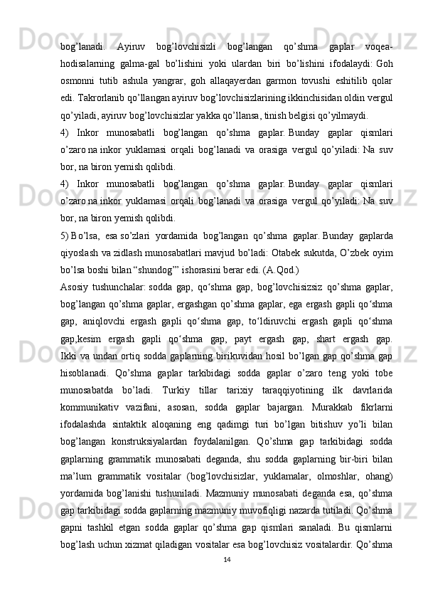 bog’lanadi.   Ayiruv   bog’lovchisizli   bog’langan   qo’shma   gaplar   voqea-
hodisalarning   galma-gal   bo’lishini   yoki   ulardan   biri   bo’lishini   ifodalaydi:   Goh
osmonni   tutib   ashula   yangrar,   goh   allaqayerdan   garmon   tovushi   eshitilib   qolar
edi.   Takrorlanib qo’llangan ayiruv bog’lovchisizlarining ikkinchisidan oldin vergul
qo’yiladi, ayiruv bog’lovchisizlar yakka qo’llansa, tinish belgisi qo’yilmaydi.
4)   Inkor   munosabatli   bog’langan   qo’shma   gaplar.   Bunday   gaplar   qismlari
o’zaro   na   inkor   yuklamasi   orqali   bog’lanadi   va   orasiga   vergul   qo’yiladi:   Na   suv
bor, na biron yemish qolibdi.
4)   Inkor   munosabatli   bog’langan   qo’shma   gaplar.   Bunday   gaplar   qismlari
o’zaro   na   inkor   yuklamasi   orqali   bog’lanadi   va   orasiga   vergul   qo’yiladi:   Na   suv
bor, na biron yemish qolibdi.
5)   Bo’lsa,   esa   so’zlari   yordamida   bog’langan   qo’shma   gaplar.   Bunday   gaplarda
qiyoslash va zidlash munosabatlari mavjud bo’ladi:   Otabek sukutda, O’zbek oyim
bo’lsa boshi bilan “shundog’” ishorasini berar edi. (A.Qod.)
Asosiy   tushunchalar:   sodda   gap,   qo shma   gap,   bog’lovchisizsiz   qo’shma   gaplar,ʻ
bog’langan qo’shma gaplar, ergashgan qo’shma gaplar, ega ergash gapli qo shma	
ʻ
gap,   aniqlovchi   ergash   gapli   qo shma   gap,   to ldiruvchi   ergash   gapli   qo shma	
ʻ ʻ ʻ
gap,kesim   ergash   gapli   qo shma   gap,   payt   ergash   gap,   shart   ergash   gap.	
ʻ
Ikki   va  undan   ortiq  sodda   gaplarning  birikuvidan  hosil   bo’lgan  gap   qo’shma   gap
hisoblanadi.   Qo’shma   gaplar   tarkibidagi   sodda   gaplar   o’zaro   teng   yoki   tobe
munosabatda   bo’ladi.   Turkiy   tillar   tarixiy   taraqqiyotining   ilk   davrlarida
kommunikativ   vazifani,   asosan,   sodda   gaplar   bajargan.   Murakkab   fikrlarni
ifodalashda   sintaktik   aloqaning   eng   qadimgi   turi   bo’lgan   bitishuv   yo’li   bilan
bog’langan   konstruksiyalardan   foydalanilgan.   Qo’shma   gap   tarkibidagi   sodda
gaplarning   grammatik   munosabati   deganda,   shu   sodda   gaplarning   bir-biri   bilan
ma’lum   grammatik   vositalar   (bog’lovchisizlar,   yuklamalar,   olmoshlar,   ohang)
yordamida   bog’lanishi   tushuniladi.   Mazmuniy   munosabati   deganda   esa,   qo’shma
gap tarkibidagi sodda gaplarning mazmuniy muvofiqligi nazarda tutiladi. Qo’shma
gapni   tashkil   etgan   sodda   gaplar   qo’shma   gap   qismlari   sanaladi.   Bu   qismlarni
bog’lash uchun xizmat qiladigan vositalar esa bog’lovchisiz vositalardir. Qo’shma
14 