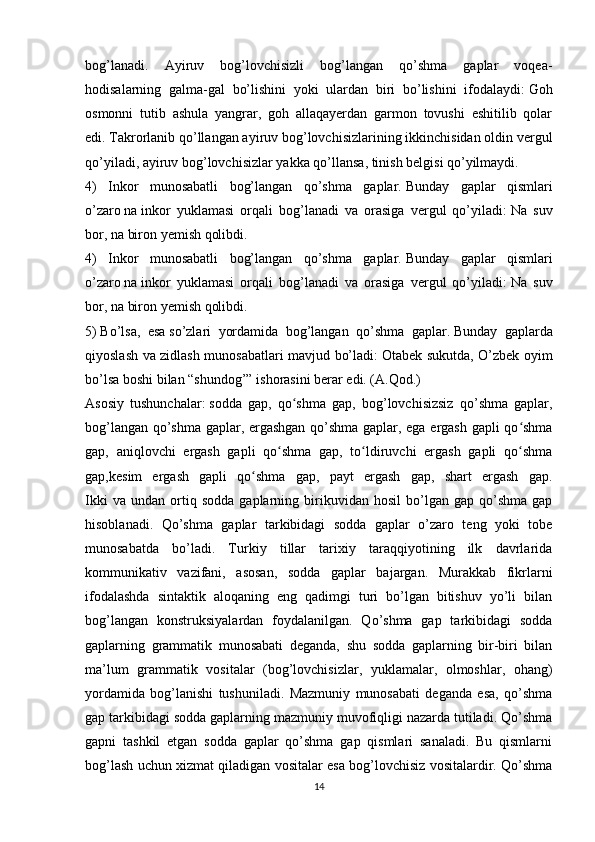 bog’lanadi.   Ayiruv   bog’lovchisizli   bog’langan   qo’shma   gaplar   voqea-
hodisalarning   galma-gal   bo’lishini   yoki   ulardan   biri   bo’lishini   ifodalaydi:   Goh
osmonni   tutib   ashula   yangrar,   goh   allaqayerdan   garmon   tovushi   eshitilib   qolar
edi.   Takrorlanib qo’llangan ayiruv bog’lovchisizlarining ikkinchisidan oldin vergul
qo’yiladi, ayiruv bog’lovchisizlar yakka qo’llansa, tinish belgisi qo’yilmaydi.
4)   Inkor   munosabatli   bog’langan   qo’shma   gaplar.   Bunday   gaplar   qismlari
o’zaro   na   inkor   yuklamasi   orqali   bog’lanadi   va   orasiga   vergul   qo’yiladi:   Na   suv
bor, na biron yemish qolibdi.
4)   Inkor   munosabatli   bog’langan   qo’shma   gaplar.   Bunday   gaplar   qismlari
o’zaro   na   inkor   yuklamasi   orqali   bog’lanadi   va   orasiga   vergul   qo’yiladi:   Na   suv
bor, na biron yemish qolibdi.
5)   Bo’lsa,   esa   so’zlari   yordamida   bog’langan   qo’shma   gaplar.   Bunday   gaplarda
qiyoslash va zidlash munosabatlari mavjud bo’ladi:   Otabek sukutda, O’zbek oyim
bo’lsa boshi bilan “shundog’” ishorasini berar edi. (A.Qod.)
Asosiy   tushunchalar:   sodda   gap,   qo shma   gap,   bog’lovchisizsiz   qo’shma   gaplar,ʻ
bog’langan qo’shma gaplar, ergashgan qo’shma gaplar, ega ergash gapli qo shma	
ʻ
gap,   aniqlovchi   ergash   gapli   qo shma   gap,   to ldiruvchi   ergash   gapli   qo shma	
ʻ ʻ ʻ
gap,kesim   ergash   gapli   qo shma   gap,   payt   ergash   gap,   shart   ergash   gap.	
ʻ
Ikki   va  undan   ortiq  sodda   gaplarning  birikuvidan  hosil   bo’lgan  gap   qo’shma   gap
hisoblanadi.   Qo’shma   gaplar   tarkibidagi   sodda   gaplar   o’zaro   teng   yoki   tobe
munosabatda   bo’ladi.   Turkiy   tillar   tarixiy   taraqqiyotining   ilk   davrlarida
kommunikativ   vazifani,   asosan,   sodda   gaplar   bajargan.   Murakkab   fikrlarni
ifodalashda   sintaktik   aloqaning   eng   qadimgi   turi   bo’lgan   bitishuv   yo’li   bilan
bog’langan   konstruksiyalardan   foydalanilgan.   Qo’shma   gap   tarkibidagi   sodda
gaplarning   grammatik   munosabati   deganda,   shu   sodda   gaplarning   bir-biri   bilan
ma’lum   grammatik   vositalar   (bog’lovchisizlar,   yuklamalar,   olmoshlar,   ohang)
yordamida   bog’lanishi   tushuniladi.   Mazmuniy   munosabati   deganda   esa,   qo’shma
gap tarkibidagi sodda gaplarning mazmuniy muvofiqligi nazarda tutiladi. Qo’shma
gapni   tashkil   etgan   sodda   gaplar   qo’shma   gap   qismlari   sanaladi.   Bu   qismlarni
bog’lash uchun xizmat qiladigan vositalar esa bog’lovchisiz vositalardir. Qo’shma
14