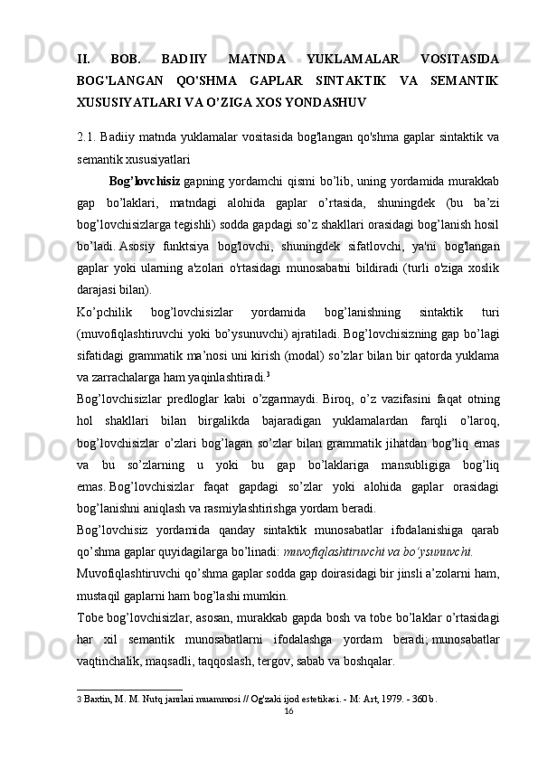 II.   BOB.   BADIIY   MATNDA   YUKLAMALAR   VOSITASIDA
BOG'LANGAN   QO'SHMA   GAPLAR   SINTAKTIK   VA   SEMANTIK
Х USUSIYATLARI VA  O’ZIGA  XOS YONDASHUV
2.1.   Badiiy   matnda   yuklamalar   vositasida   bog'langan   qo'shma   gaplar   sintaktik   va
semantik  х ususiyatlari
Bog’lovchisiz   gapning yordamchi qismi bo’lib, uning yordamida murakkab
gap   bo’laklari,   matndagi   alohida   gaplar   o’rtasida,   shuningdek   (bu   ba’zi
bog’lovchisizlarga tegishli) sodda gapdagi so’z shakllari orasidagi bog’lanish hosil
bo’ladi.   Asosiy   funktsiya   bog'lovchi,   shuningdek   sifatlovchi,   ya'ni   bog'langan
gaplar   yoki   ularning   a'zolari   o'rtasidagi   munosabatni   bildiradi   (turli   o'ziga   xoslik
darajasi bilan).
Ko’pchilik   bog’lovchisizlar   yordamida   bog’lanishning   sintaktik   turi
(muvofiqlashtiruvchi yoki bo’ysunuvchi)  ajratiladi.   Bog’lovchisizning gap bo’lagi
sifatidagi grammatik ma’nosi uni kirish (modal) so’zlar bilan bir qatorda yuklama
va zarrachalarga ham yaqinlashtiradi. 3
Bog’lovchisizlar   predloglar   kabi   o’zgarmaydi.   Biroq,   o’z   vazifasini   faqat   otning
hol   shakllari   bilan   birgalikda   bajaradigan   yuklamalardan   farqli   o’laroq,
bog’lovchisizlar   o’zlari   bog’lagan   so’zlar   bilan   grammatik   jihatdan   bog’liq   emas
va   bu   so’zlarning   u   yoki   bu   gap   bo’laklariga   mansubligiga   bog’liq
emas.   Bog’lovchisizlar   faqat   gapdagi   so’zlar   yoki   alohida   gaplar   orasidagi
bog’lanishni aniqlash va rasmiylashtirishga yordam beradi.
Bog’lovchisiz   yordamida   qanday   sintaktik   munosabatlar   ifodalanishiga   qarab
qo’shma gaplar quyidagilarga bo’linadi:   muvofiqlashtiruvchi va bo’ysunuvchi.
Muvofiqlashtiruvchi qo’shma gaplar sodda gap doirasidagi bir jinsli a’zolarni ham,
mustaqil gaplarni ham bog’lashi mumkin.
Tobe bog’lovchisizlar, asosan, murakkab gapda bosh va tobe bo’laklar o’rtasidagi
har   xil   semantik   munosabatlarni   ifodalashga   yordam   beradi;   munosabatlar
vaqtinchalik, maqsadli, taqqoslash, tergov, sabab va boshqalar.
3   Baxtin, M. M. Nutq janrlari muammosi // Og'zaki ijod estetikasi. - M: Art, 1979. - 360 b.
16 