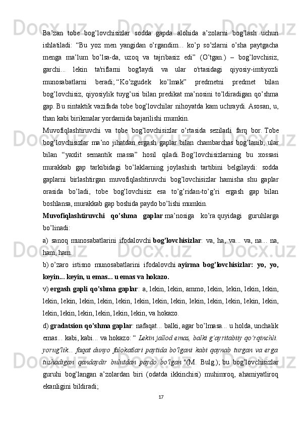 Ba’zan   tobe   bog’lovchisizlar   sodda   gapda   alohida   a’zolarni   bog’lash   uchun
ishlatiladi:   “Bu   yoz   men   yangidan   o’rgandim...   ko’p   so’zlarni   o’sha   paytgacha
menga   ma’lum   bo’lsa-da,   uzoq   va   tajribasiz   edi”   (O’tgan.)   –   bog’lovchisiz,
garchi...   lekin   ta'riflarni   bog'laydi   va   ular   o'rtasidagi   qiyosiy-imtiyozli
munosabatlarni   beradi;   “Ko’zgudek   ko’lmak”   predmetni   predmet   bilan
bog’lovchisiz,   qiyosiylik   tuyg’usi   bilan   predikat   ma’nosini   to’ldiradigan   qo’shma
gap.   Bu sintaktik vazifada tobe bog’lovchilar  nihoyatda kam  uchraydi.   Asosan,  u,
than kabi birikmalar yordamida bajarilishi mumkin.
Muvofiqlashtiruvchi   va   tobe   bog’lovchisizlar   o’rtasida   sezilarli   farq   bor.   Tobe
bog’lovchisizlar   ma’no   jihatdan   ergash   gaplar   bilan   chambarchas   bog’lanib,   ular
bilan   “yaxlit   semantik   massa”   hosil   qiladi.   Bog’lovchisizlarning   bu   xossasi
murakkab   gap   tarkibidagi   bo’laklarning   joylashish   tartibini   belgilaydi:   sodda
gaplarni   birlashtirgan   muvofiqlashtiruvchi   bog’lovchisizlar   hamisha   shu   gaplar
orasida   bo’ladi,   tobe   bog’lovchisiz   esa   to’g’ridan-to’g’ri   ergash   gap   bilan
boshlansa, murakkab gap boshida paydo bo’lishi mumkin.
Muvofiqlashtiruvchi   qo’shma   gaplar   ma’nosiga   ko’ra   quyidagi   guruhlarga
bo’linadi:
a)   sanoq   munosabatlarini   ifodalovchi   bog’lovchisizlar :   va,   ha,   va...   va,   na...   na,
ham, ham.
b)   o’zaro   istisno   munosabatlarini   ifodalovchi   ayirma   bog’lovchisizlar:   yo,   yo,
keyin... keyin, u emas... u emas va hokazo.
v)   ergash gapli qo’shma gaplar : a, lekin, lekin, ammo, lekin, lekin, lekin, lekin,
lekin, lekin, lekin, lekin, lekin, lekin, lekin, lekin, lekin, lekin, lekin, lekin, lekin,
lekin, lekin, lekin, lekin, lekin, lekin, va hokazo.
d)   gradatsion qo’shma gaplar : nafaqat... balki, agar bo’lmasa... u holda, unchalik
emas... kabi, kabi... va hokazo: “   Lekin jallod emas, balki g’ayritabiiy qo’rqinchli.
yorug'lik...   faqat   dunyo   falokatlari   paytida   bo'lgani   kabi   qaynab   turgan   va   erga
tushadigan   qandaydir   bulutdan   paydo   bo'lgan   "(M.   Bulg.);   bu   bog’lovchisizlar
guruhi   bog’langan   a’zolardan   biri   (odatda   ikkinchisi)   muhimroq,   ahamiyatliroq
ekanligini bildiradi;
17 