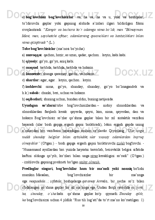 e)   bog’lovchisiz   bog’lovchisizlar :   va,   ha   va,   ha   va   u,   yoki   va   boshqalar,
to’ldiruvchi   gaplar   yoki   gapning   alohida   a’zolari   ilgari   bildirilgan   fikrni
rivojlantiradi:   “ Kampir   va   bechora   ko’r   odamga   nima   bo’ldi,   men   "Bilmayman.
Meni,   men,   sayohatchi   ofitser,   odamlarning   quvonchlari   va   baxtsizliklari   bilan
nima qiziqtiradi   " (L.).
Tobe bog’lovchisizlar   (ma’nosi bo’yicha):
a)   muvaqqat : qachon, hozir, as uzun, qadar, qachon... keyin, kabi kabi.
b)   qiyosiy:   go’yo, go’yo, aniq kabi.
v)   maqsad : tartibda, tartibda, tartibda va hokazo.
d)   konsessiv:   shunga qaramay, garchi, va hokazo.
e)   shartlar:   agar, agar... keyin, qachon... keyin.
f)   izohlovchi :   nima,   go’yo,   shunday,   shunday,   go’yo   bo’lmagandek   va
h.k.)   sabab:   chunki, beri, uchun va hokazo.
h)   oqibatlari;   shuning uchun, bundan oldin, buning natijasida.
Uyushgan   so’zlarni   tobe   bog’lovchisizlardan   –   nisbiy   olmoshlardan   va
olmoshlardan   farqlash   kerak:   qayerda,   qaysi,   kim,   nima,   qayerdan,   dan   va
hokazo.   Bog’lovchisiz   so’zlar   qo’shma   gaplar   bilan   bir   xil   sintaktik   vazifani
bajaradi   (ular   bosh   gapga   ergash   gapni   biriktiradi),   lekin   ergash   gapda   uning
a’zolaridan   biri   vazifasini   bajaradigan   muhim   so’zlardir.   Qiyoslang:   “Ular   unga
xuddi   shunday   belgilar   bilan   aytishdiki,   ular   xususiy   odamlardan   buyruq
olmaydilar”   (O'tgan.)   -   bosh   gapga   ergash   gapni   biriktiruvchi   izohli   bog'lovchi.   -
“Hunarmand   ayollardan   biri   yuzida   hayratni   tasvirlab,   bezovtalik   belgisi   sifatida
kaftini   oldinga   qo yib,   ko zlari   bilan   ungaʻ ʻ   nima   kerakligini   so radi”   (O tgan.)	ʻ ʻ
-   izohlovchi gapning predmeti bo lgan	
ʻ   nisbiy olmosh.
Predloglar   singari,   bog'lovchilar   ham   bir   ma'noli   yoki   noaniq   bo'lishi
mumkin.   Masalan,   bog’lovchisizlar   bir   ma’noga
ega:   maqsadida...;   sifatida;   boshqalarga   qaramay   Avvalo,   bir   necha   so’z   bilan
ifodalangan   qo’shma   gaplar   bir   xil   ma’noga   ega.   Undan   farqli   ravishda   va,   yoki,
ha,   shunday,   o’sha   kabi   qo’shma   gaplar.   ko'p   qiymatli.   Shunday   qilib,
ha   bog’lovchisizsi   uchun   4 jildlik “Rus   tili  lug’ati”da to’rt   ma’no ko’rsatilgan:  1)
18