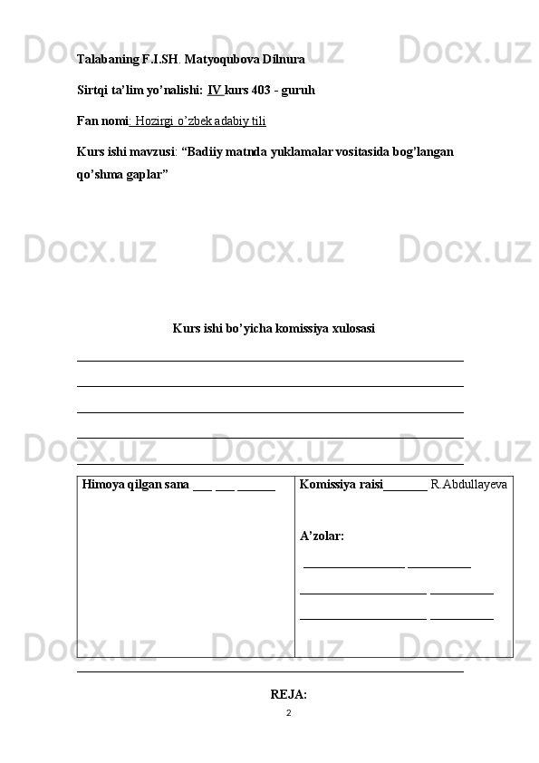 Talabaning F.I.SH .  Matyoqubova Dilnura
Sirtqi ta’lim yo’nalishi:  IV  kurs 403 - guruh 
Fan nomi : Hozirgi o’zbek adabiy tili  
Kurs ishi mavzusi :  “Badiiy matnda yuklamalar vositasida bog’langan 
qo’shma gaplar”
Kurs ishi bo’yicha komissiya xulosasi 
_____________________________________________________________
_____________________________________________________________
_____________________________________________________________
_____________________________________________________________
_____________________________________________________________
Himoya qilgan sana  ___ ___ ______ Komissiya raisi _______ R.Abdullayeva
A’zolar:
  ________________  __________
____________________  __________
____________________  __________
___________________________________________________________ __
REJA:
2 