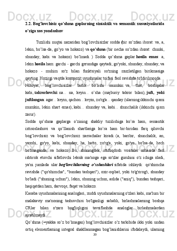 2.2.   Bog’lovchisiz   qo’shma   gaplarning   sintaktik   va   semantik   xususiyatlarida
o’ziga  xos yondashuv
  Tuzilishi  nuqtai  nazaridan bog’lovchisizlar  sodda   ( bir  so’zdan  iborat:  va, a,
lekin, bo’lsa-da, go’yo va hokazo)  va   qo’shma   (bir necha so’zdan iborat:  chunki,
shunday,   kabi   va   hokazo)   bo’linadi.   )   Sodda   qo’shma   gaplar   hosila   emas :   a,
lekin   hosila   ham: garchi - garchi gerundiga qaytadi;   go'yoki, shunday, shunday, va
hokazo   -   muhim   so'z   bilan   funktsiyali   so'zning   muzlatilgan   birikmasiga
qayting.   Hozirgi vaqtda kompozit uyushmalar toifasi faol ravishda to'ldirilmoqda.
Nihoyat,   bog’lovchisizlar   birlik   bo’lishi   mumkin:   va,   that,   boshqalar
kabi,   takrorlovchi:   na...   na,   keyin...   o’sha   (majburiy   takror   bilan);   juft,   yoki
juftlangan : agar... keyin, qachon... keyin, zo'rg'a... qanday (ularning ikkinchi qismi
mumkin,   lekin   shart   emas);   kabi...   shunday   va,   kabi...   shunchalik   (ikkinchi   qism
zarur).
Sodda   qo’shma   gaplarga   o’zining   shakliy   tuzilishiga   ko’ra   ham,   semantik
ixtisoslashuvi   va   qo’llanish   shartlariga   ko’ra   ham   bir-biridan   farq   qiluvchi
bog’lovchisiz   va   bog’lovchisiz   zarrachalar   kiradi.   (a,   baribir,   shunchalik,   an,
yaxshi,   go'yo,   kabi,   shunday,   ha,   hatto,   zo'rg'a,   yoki,   go'yo,   bo'lsa-da,   hech
bo'lmaganda,   va   hokazo).   Bu,   shuningdek,   ittifoqdosh   vositalar   sohasida   faol
ishtirok   etuvchi   sifatlovchi   leksik   ma'noga   ega   so'zlar   guruhini   o'z   ichiga   oladi,
ya'ni.   jumlada   ular   bog'lovchilarning   o'xshashlari   sifatida   ishlaydi:   qo'shimcha
ravishda  ("qo'shimcha",   "bundan  tashqari"),  oxir-oqibat,  yoki  to'g'rirog'i,  shunday
bo'ladi  ("shuning uchun"), lekin, shuning uchun, aslida ("aniq"), bundan tashqari,
haqiqatdan ham, darvoqe, faqat va hokazo.
Kasaba uyushmalarining analoglari, xuddi uyushmalarning o'zlari kabi, ma'lum bir
malakaviy   ma'noning   tashuvchisi   bo'lganligi   sababli,   birlashmalarning   boshqa
CRlar   bilan   o'zaro   bog'liqligini   tavsiflashda   analoglar   birlashmalardan
ajratilmaydi.
Qo’shma (=yakka so’z bo’lmagan) bog’lovchisizlar o’z tarkibida ikki yoki undan
ortiq   elementlarning   integral   shakllanmagan   bog’lanishlarini   ifodalaydi,   ularning
20 