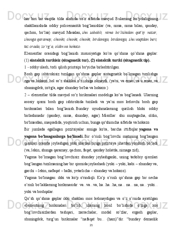 har   biri   bir   vaqtda   tilda   alohida   so’z   sifatida   mavjud.   Bularning   ko pchiliginingʻ
shakllanishida   oddiy   polisemantik   bog lanishlar   (va,   nima,   nima   bilan,   qanday,	
ʻ
qachon,   bo lsa)   mavjud.	
ʻ   Masalan,   shu   sababli,   nima   bo’lishidan   qat’iy   nazar,
shunga qaramay, chunki, chunki, chunki, birdaniga, birdaniga, shu vaqtdan beri,
tez orada, zo’rg’a, oldin va hokazo.
Elementlar   orasidagi   bog’lanish   xususiyatiga   ko’ra   qo’shma   qo’shma   gaplar:
(1)   sintaktik turtkisiz (sitagmatik tur), (2) sintaktik turtki (sitagmatik tip).
1 - oddiy ulash, torli qilish printsipi bo'yicha birlashtirilgan.
Bosh   gap   ishtirokisiz   tuzilgan   qo’shma   gaplar   sintagmatik   bo’lmagan   tuzilishga
ega va hokazo.   hol so’z shaklini o’z ichiga olmaydi.   (ya'ni, va emas, va u emas, va
shuningdek, zo'rg'a, agar shunday bo'lsa va hokazo.)
2 – elementlar tilda mavjud so’z birikmalari modeliga ko’ra bog’lanadi.   Ularning
asosiy   qismi   bosh   gap   ishtirokida   tuziladi   va   ya’ni.   mos   keluvchi   bosh   gap
birikmalari   bilan   bog’lanish.   Bunday   uyushmalarning   qurilish   bloki   oddiy
birlashmadir   (qanday,   nima,   shunday,   agar).   Misollar:   shu   nuqtagacha,   oldin,
bo'lmasdan, maqsadida, yoqtirish uchun, bunga qo'shimcha sifatida va hokazo.
Bir   jumlada   egallagan   pozitsiyalar   soniga   ko'ra,   barcha   ittifoqlar   yagona   va
yagona   bo'lmaganlarga   bo'linadi.   Bir   o rinli   bog lovchi   matnning   bog langan	
ʻ ʻ ʻ
qismlari orasida joylashgan yoki ulardan biriga pozitsiya jihatdan yondosh bo ladi	
ʻ
(va, lekin, shunga qaramay, qachon, faqat, qanday holatda, nimaga zid);
Yagona   bo’lmagan   bog’lovchisiz   shunday   joylashganki,   uning   tarkibiy   qismlari
bog’langan tuzilmaning har bir qismida joylashadi (yoki – yoki, kabi – shunday va,
garchi – lekin, nafaqat – balki, yetarlicha – shunday va hokazo).
Yagona   bo'lmagan:   ikki   va   ko'p   o'rindiqli.   Ko’p   o’rinli   qo’shma   gap   bir   necha
o’rinli bo’laklarning birikmasidir: va...va...va, ha...ha...ha, na... na... na, na... yoki...
yoki va boshqalar.
Qo’sh   qo’shma   gaplar   ikki   shaklan   mos   kelmaydigan   va   o’z   o’rnida   ajratilgan
elementning   birikmalari   bo’lib,   ularning   hosil   bo’lishida   o’ziga   xos
bog’lovchisizlardan   tashqari,   zarrachalar,   modal   so’zlar,   ergash   gaplar,
shuningdek,   turg’un   birikmalar   “nafaqat   bu...   (ham)”dir.   “bunday   demaslik
21 