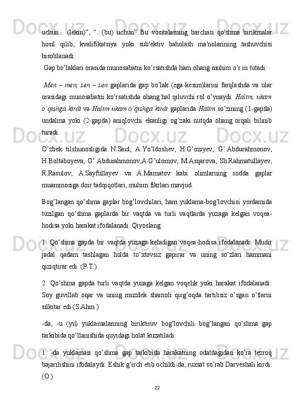 uchun...   (lekin)”,   “...(bu)   uchun”.   Bu   vositalarning   barchasi   qo'shma   birikmalar
hosil   qilib,   kvalifikatsiya   yoki   sub'ektiv   baholash   ma'nolarining   tashuvchisi
hisoblanadi.
 Gap bo’laklari orasida munosabatni ko’rsatishda ham ohang muhim o’r in tutadi. 
  Men   –   men,   sen   –   sen   gaplarida   gap   bo’lak   (ega-kesim)larini   farqlashda   va   ular
orasidagi munosabatni ko’rsatishda ohang hal qiluvchi rol o’ynaydi . Halim, ukam
o’qishga kirdi   va   Halim ukam o’qishga kirdi   gaplarida   Halim   so’zining (1-gapda)
undalma   yoki   (2-gapda)   aniqlovchi   ekanligi   og’zaki   nutqda   ohang   orqali   bilinib
turadi.
O’zbek   tilshunosligida   N.Said,   A.Yo’ldoshev,   H.G’oziyev,   G’.Abdurahmonov,
H.Boltaboyeva,   G’.Abdurahmonov,A.G’ulomov,   M.Asqarova,   Sh.Rahmatullayev,
R .Rasulov,   A.Sayfullayev   va   A.Mamatov   kabi   olimlarning   sodda   gaplar
muammosiga doir tadqiqotlari, muhim fikrlari mavjud. 
Bog’langan qo’shma gaplar  bog’lovchilari, ham  yuklama-bog’lovchisi  yordamida
tuzilgan   qo’shma   gaplarda   bir   vaqtda   va   turli   vaqtlarda   yuzaga   kelgan   voqea-
hodisa yoki harakat ifodalanadi. Qiyoslang:
1.   Qo’shma   gapda   bir   vaqtda   yuzaga   keladigan   voqea-hodisa   ifodalanadi:   Mudir
jadal   qadam   tashlagan   holda   to’xtovsiz   gapirar   va   uning   so’zlari   hammani
qiziqtirar edi. (P.T.)
2.   Qo’shma   gapda   turli   vaqtda   yuzaga   kelgan   voqelik   yoki   harakat   ifodalanadi:
Soy   guvillab   oqar   va   uning   muzdek   shamoli   qirg’oqda   tartibsiz   o’sgan   o’tlarni
silkitar edi (S.Ahm.)
-da,   -u   (yu)   yuklamalarining   biriktiruv   bog’lovchili   bog’langan   qo’shma   gap
tarkibida qo’llanishida quyidagi holat kuzatiladi:
1.   -da   yuklamasi   qo’shma   gap   tarkibida   harakatning   odatdagidan   ko’ra   tezroq
bajarilishini ifodalaydi: Eshik g’irch etib ochildi-da, ruxsat so’rab Darveshali kirdi.
(O.)
22 