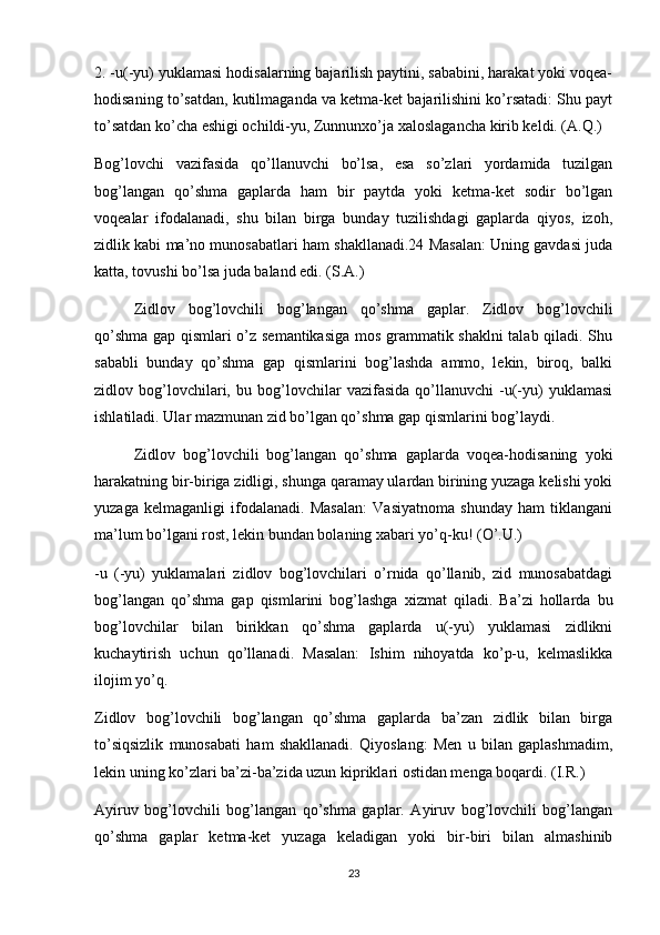 2. -u(-yu) yuklamasi hodisalarning bajarilish paytini, sababini, harakat yoki voqea-
hodisaning to’satdan, kutilmaganda va ketma-ket bajarilishini ko’rsatadi: Shu payt
to’satdan ko’cha eshigi ochildi-yu, Zunnunxo’ja xaloslagancha kirib keldi. (A.Q.)
Bog’lovchi   vazifasida   qo’llanuvchi   bo’lsa,   esa   so’zlari   yordamida   tuzilgan
bog’langan   qo’shma   gaplarda   ham   bir   paytda   yoki   ketma-ket   sodir   bo’lgan
voqealar   ifodalanadi,   shu   bilan   birga   bunday   tuzilishdagi   gaplarda   qiyos,   izoh,
zidlik kabi ma’no munosabatlari ham shakllanadi.24 Masalan: Uning gavdasi juda
katta, tovushi bo’lsa juda baland edi. (S.A.)
  Zidlov   bog’lovchili   bog’langan   qo’shma   gaplar.   Zidlov   bog’lovchili
qo’shma gap qismlari o’z semantikasiga mos grammatik shaklni  talab qiladi. Shu
sababli   bunday   qo’shma   gap   qismlarini   bog’lashda   ammo,   lekin,   biroq,   balki
zidlov   bog’lovchilari,   bu   bog’lovchilar   vazifasida   qo’llanuvchi   -u(-yu)   yuklamasi
ishlatiladi. Ular mazmunan zid bo’lgan qo’shma gap qismlarini bog’laydi.
  Zidlov   bog’lovchili   bog’langan   qo’shma   gaplarda   voqea-hodisaning   yoki
harakatning bir-biriga zidligi, shunga qaramay ulardan birining yuzaga kelishi yoki
yuzaga   kelmaganligi   ifodalanadi.   Masalan:   Vasiyatnoma   shunday   ham   tiklangani
ma’lum bo’lgani rost, lekin bundan bolaning xabari yo’q-ku! (О’.U.)
-u   (-yu)   yuklamalari   zidlov   bog’lovchilari   o’rnida   qo’llanib,   zid   munosabatdagi
bog’langan   qo’shma   gap   qismlarini   bog’lashga   xizmat   qiladi.   Ba’zi   hollarda   bu
bog’lovchilar   bilan   birikkan   qo’shma   gaplarda   u(-yu)   yuklamasi   zidlikni
kuchaytirish   uchun   qo’llanadi.   Masalan:   Ishim   nihoyatda   ko’p-u,   kelmaslikka
ilojim yo’q. 
Zidlov   bog’lovchili   bog’langan   qo’shma   gaplarda   ba’zan   zidlik   bilan   birga
to’siqsizlik   munosabati   ham   shakllanadi.   Qiyoslang:   Men   u   bilan   gaplashmadim,
lekin uning ko’zlari ba’zi-ba’zida uzun kipriklari ostidan menga boqardi. (I.R.)
Ayiruv   bog’lovchili   bog’langan   qo’shma   gaplar.   Ayiruv   bog’lovchili   bog’langan
qo’shma   gaplar   ketma-ket   yuzaga   keladigan   yoki   bir-biri   bilan   almashinib
23